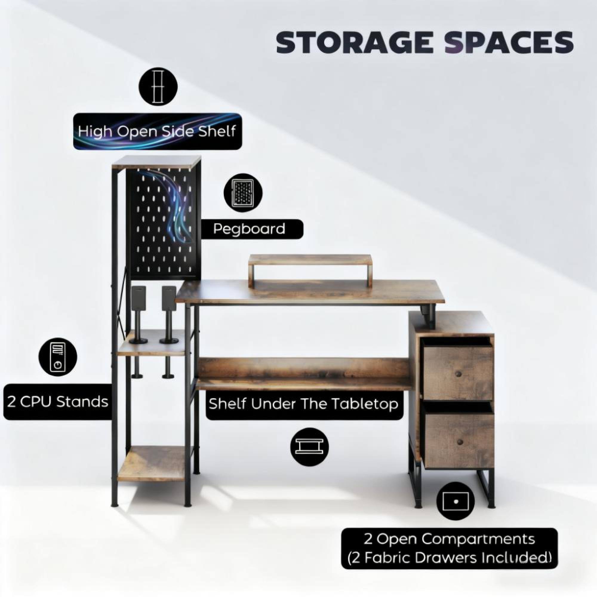 STORAGE SPACES

- High Open Side Shelf
- Pegboard
- 2 CPU Stands
- Shelf Under The Tabletop
- 2 Open Compartments (2 Fabric Drawers Included)
