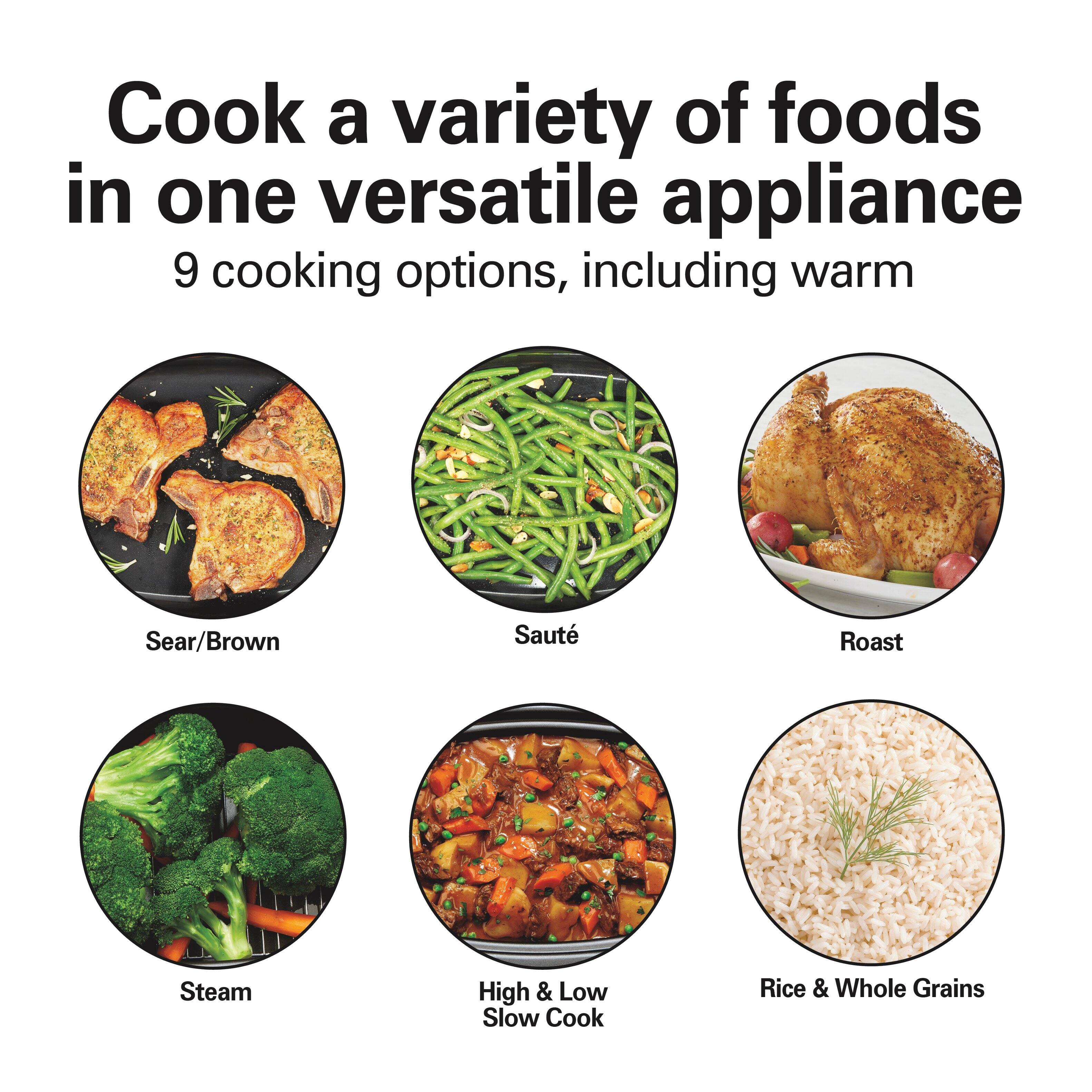 Cook a variety of foods in one versatile appliance  
9 cooking options, including warm  
Sear/Brown  
Saute  
Roast  
Steam  
High & Low Slow Cook  
Rice & Whole Grains