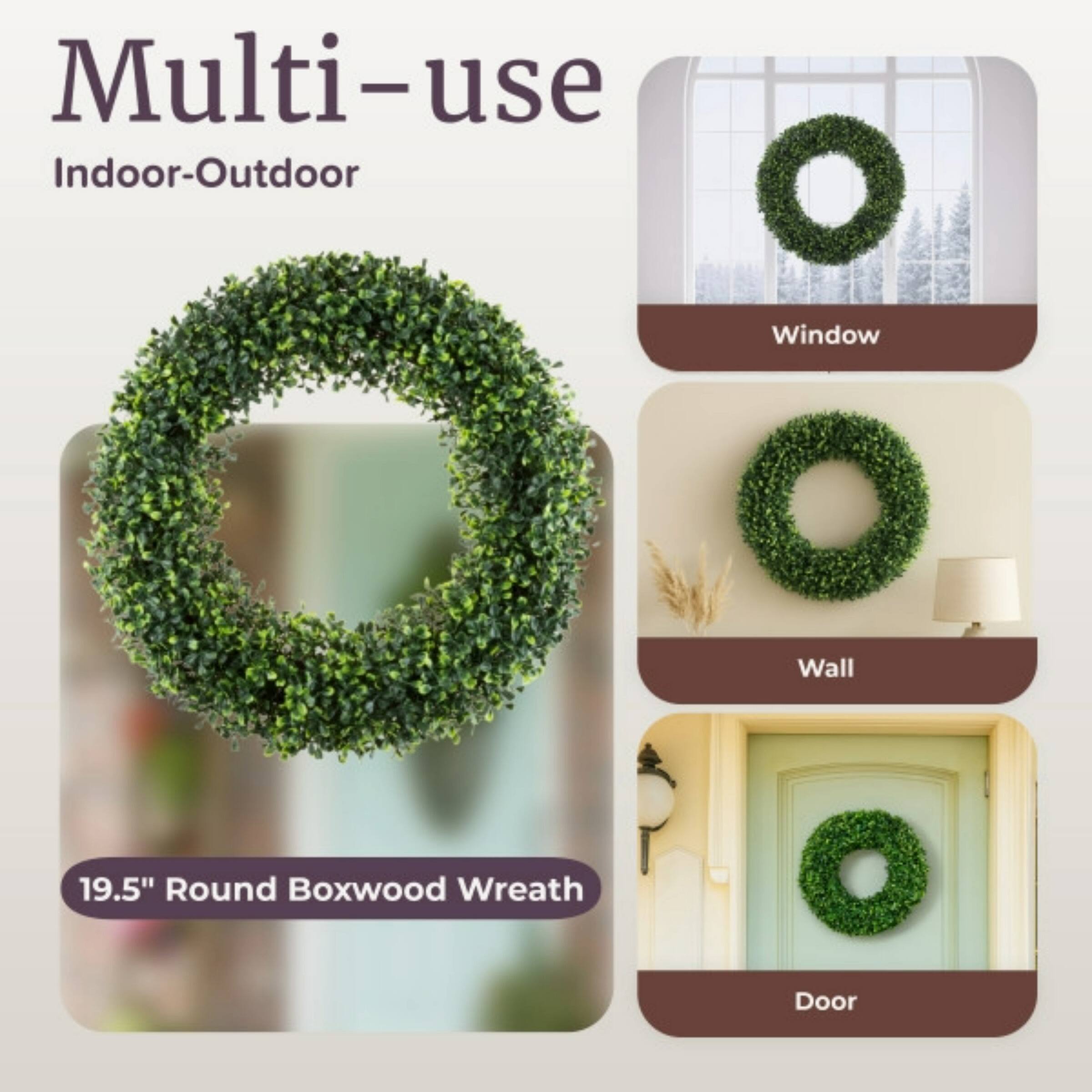 Multi-use  
Indoor-Outdoor  

19.5" Round Boxwood Wreath  

Window  
Wall  
Door