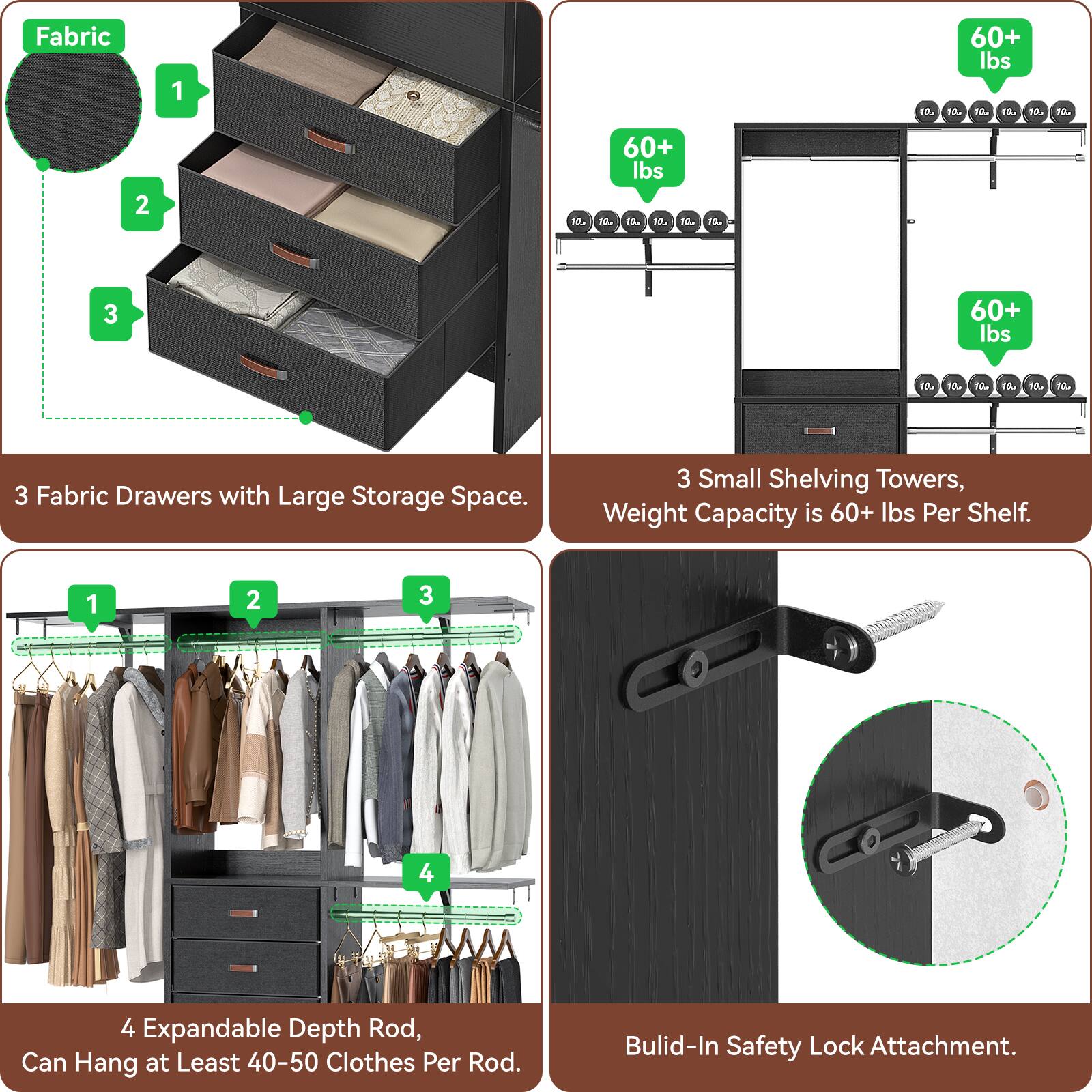 Fabric Drawers with Large Storage Space.  
3 Small Shelving Towers, Weight Capacity is 60+ lbs Per Shelf.  
4 Expandable Depth Rod, Can Hang at Least 40-50 Clothes Per Rod.  
Build-In Safety Lock Attachment.