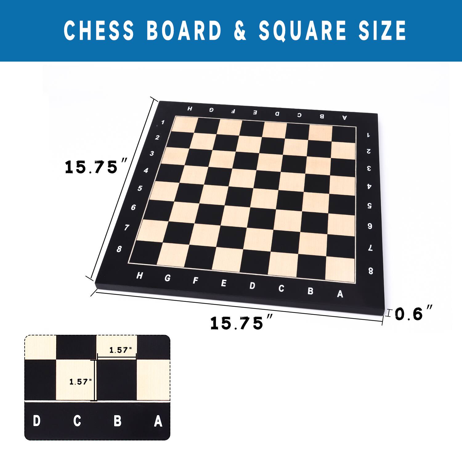 CHESS BOARD & SQUARE SIZE

H 9
F E
A 1 2 3
4 5 6 7 8
H G F E
HGFEDCBA
D A
I "a.o
15.75"
1.57"
1.57"
D C B A