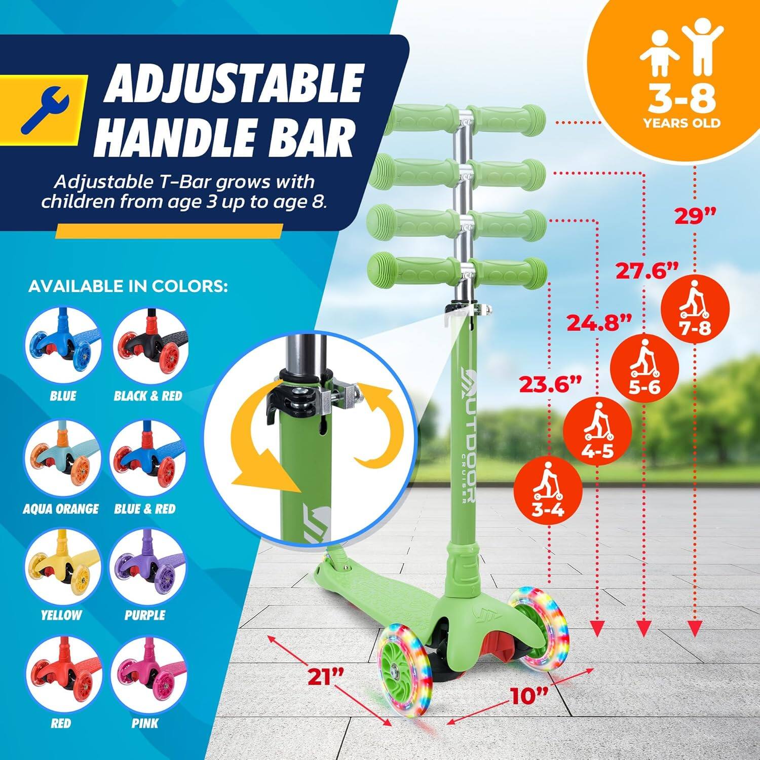 **ADJUSTABLE HANDLE BAR**

Adjustable T-Bar grows with children from age 3 up to age 8.

**AVAILABLE IN COLORS:**
- BLUE
- BLACK & RED
- AQUA ORANGE
- BLUE & RED
- YELLOW
- PURPLE
- RED
- PINK

**3-8 YEARS OLD**

- 29"
- 27.6" (7-8)
- 24.8"
- 23.6" (5-6)
- 21" (4-5)
- 10" (3-4)