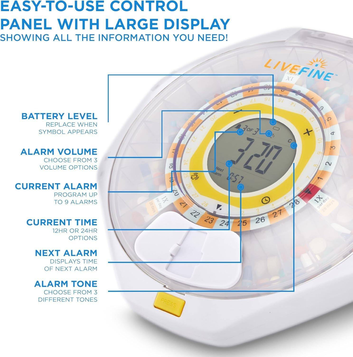 EASY-TO-USE CONTROL PANEL WITH LARGE DISPLAY SHOWING ALL THE INFORMATION YOU NEED! LIVEFINE

BATTERY LEVEL REPLACE WHEN SYMBOL APPEARS
ALARM VOLUME CHOOSE FROM 3 VOLUME OPTIONS
CURRENT ALARM PROGRAM UP TO 9 ALARMS
CURRENT TIME 12HR OR 24HR OPTIONS
NEXT ALARM DISPLAYS TIME OF NEXT ALARM
ALARM TONE CHOOSE FROM 3 DIFFERENT TONES