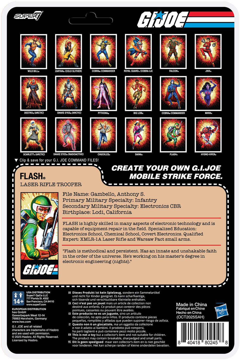 **SUPER 7**

**G.I. JOE**

**CREATE YOUR OWN G.I. JOE MOBILE STRIKE FORCE.**

**FLASH**  
LASER RIFLE TROOPER

File Name: Gambello, Anthony S.  
Primary Military Specialty: Infantry  
Secondary Military Specialty: Electronics CBR  
Birthplace: Lodi, California

FLASH is highly skilled in many aspects of electronic technology and is capable of equipment repair in the field. Specialized Education: Electronics School, Chemical School, Covert Electronics. Qualified Expert: XMLR-1A Laser Rifle and Warsaw Pact small arms.

"Flash is methodical and persistent. Has an innate and unshakable faith in the order of the universe. He's working on his master's degree in electronic engineering (nights)."

**USA DISTRIBUTION**  
Super7 0pp LLC  
777 Florida St. #202  
San Francisco, CA 94110

**EUROPEAN DISTRIBUTION**  
Gewerbepark Herxheim, Germany  
www.heo.com

G.I. JOE and all related characters trademarks Hasbro. © 2023 Hasbro. All Rights Reserved. Licensed by Hasbro.

**Made