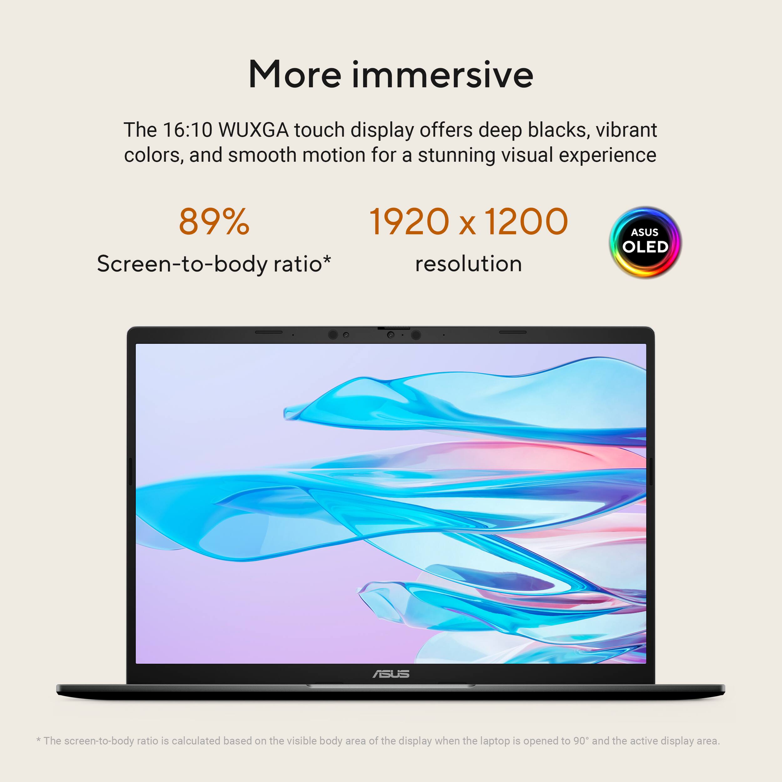 More immersive

The 16:10 WUXGA touch display offers deep blacks, vibrant colors, and smooth motion for a stunning visual experience

89% Screen-to-body ratio*

1920 x 1200 resolution

ASUS OLED

*The screen-to-body ratio is calculated based on the visible body area of the display when the laptop is opened to 90° and the active display area.