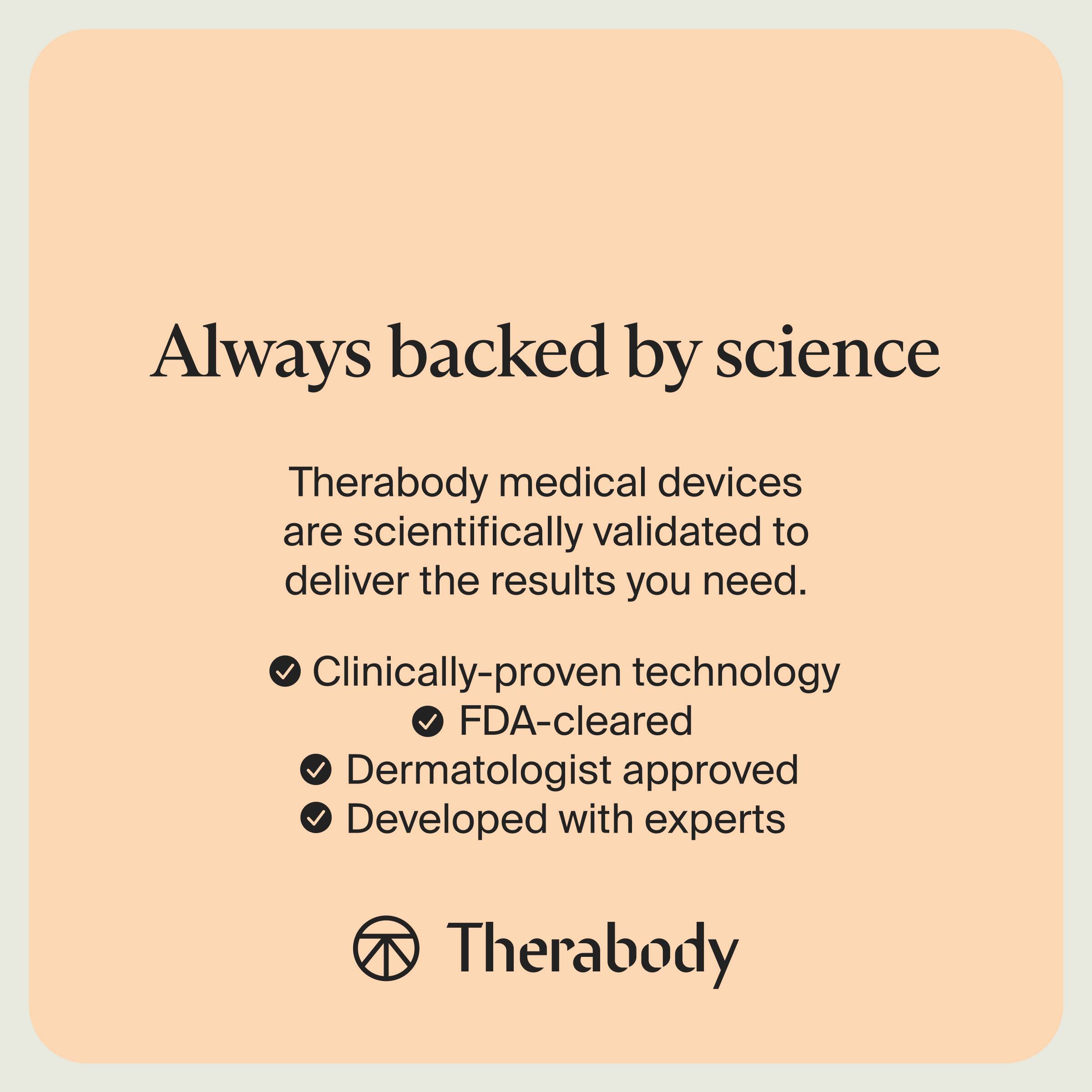 Always backed by science

Therabody medical devices are scientifically validated to deliver the results you need.

- Clinically-proven technology
- FDA-cleared
- Dermatologist approved
- Developed with experts

Therabody