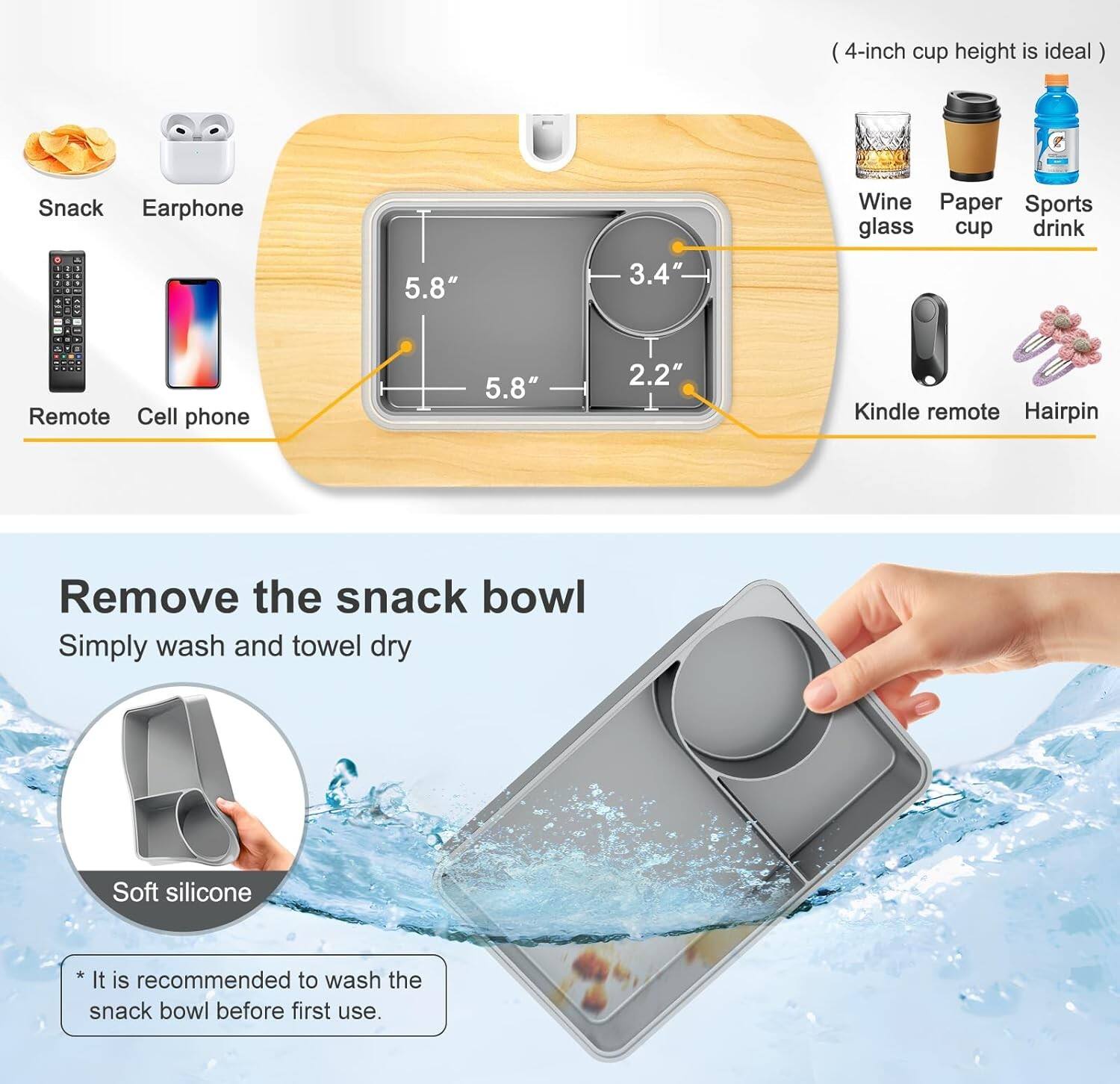 4-inch cup height is ideal. Snack, Earphone, Remote, Cell phone, Wine glass, Paper cup, Sports drink, Kindle remote, Hairpin. Remove the snack bowl. Simply wash and towel dry. Soft silicone. It is recommended to wash the snack bowl before first use.