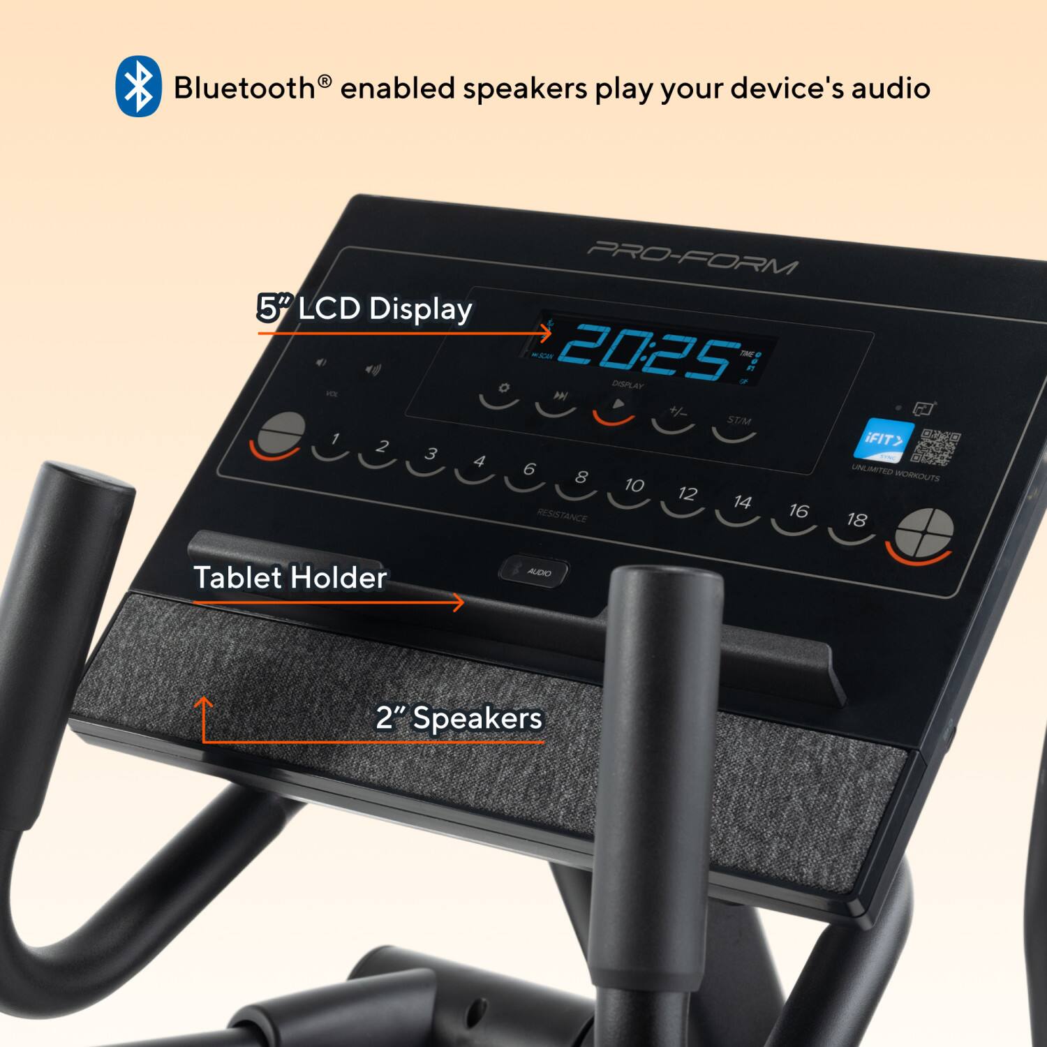 Bluetooth enabled speakers play your device's audio

PRO-FORM 5" LCD Display

MA 2025 DISPLAY ON

P. O M + STAM

1 2 iFIT> 3 4 - 6 8 UNLIMITED WORKOUTS 10 12 14 16 RESISTANCE 18

Tablet Holder

2" Speakers