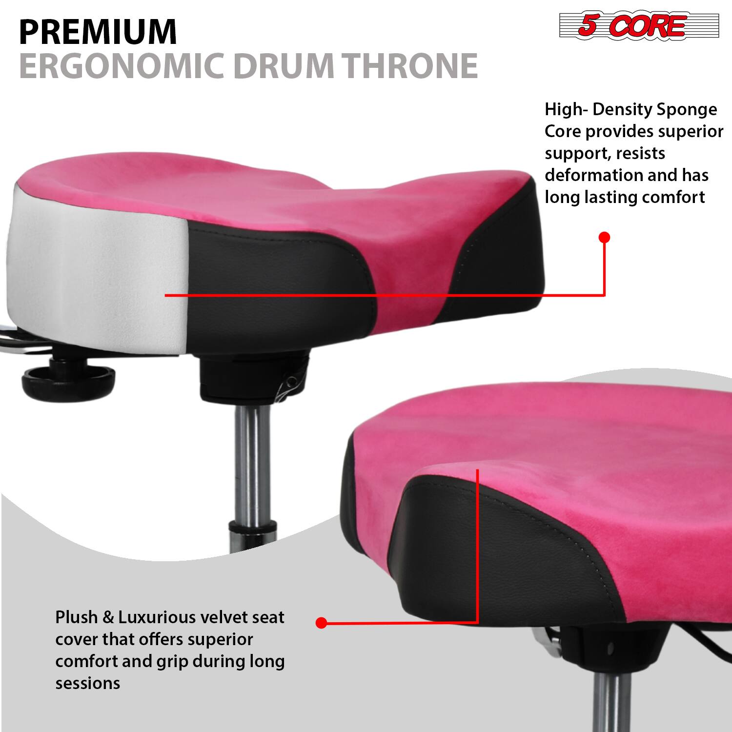 **PREMIUM ERGONOMIC DRUM THRONE**

- **5 CORE**
  - High-Density Sponge Core provides superior support, resists deformation, and has long-lasting comfort

- Plush & Luxurious velvet seat cover that offers superior comfort and grip during long sessions