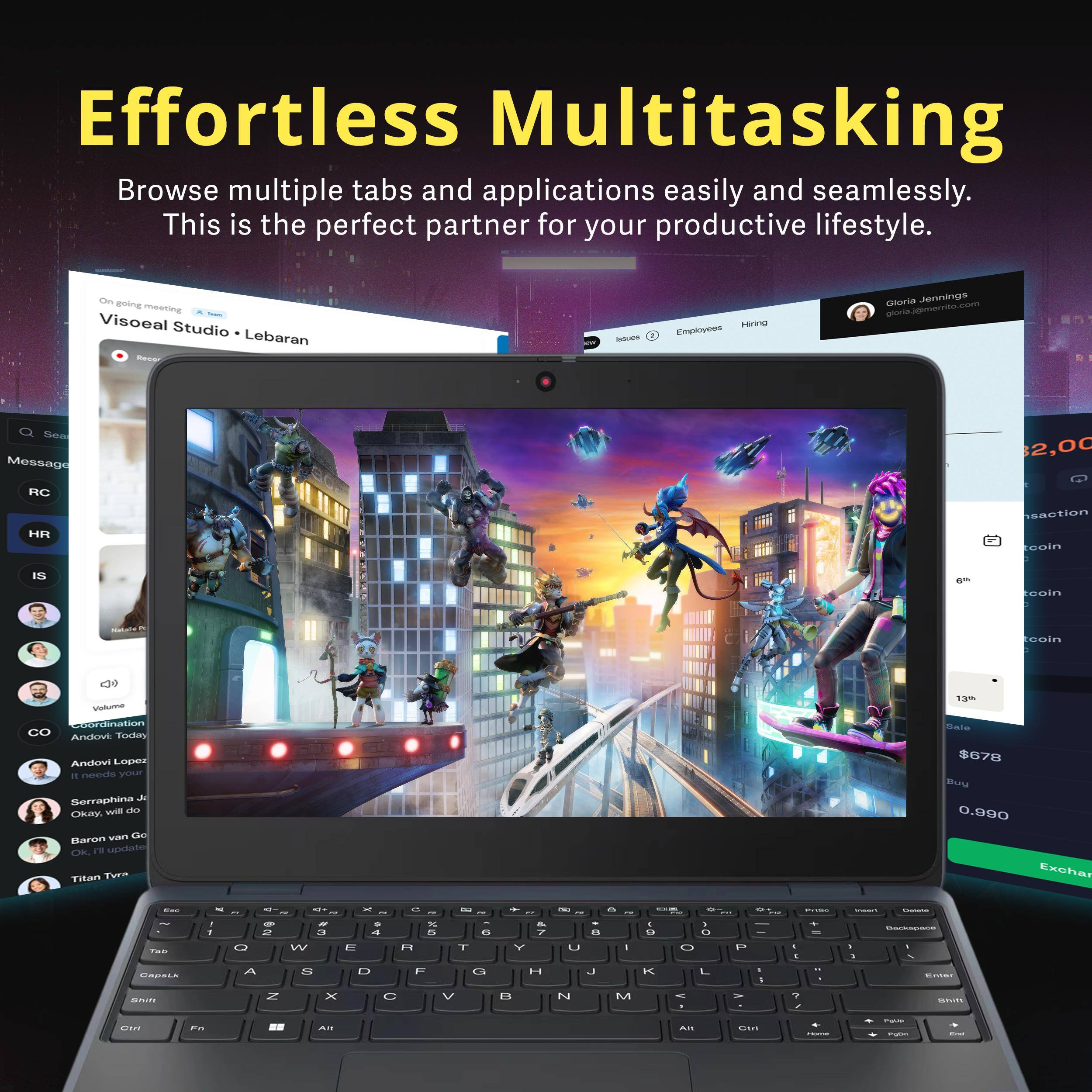 Effortless Multitasking  
Browse multiple tabs and applications easily and seamlessly. This is the perfect partner for your productive lifestyle.

Visoeal Studio • Lebaran

Gloria Jennings  
gloria@merrito.com

On going meeting

Message  
RC  
HR  
IS  
CO  
Coordination  
Andovi Lopes  
It needs your  
Soraphina J  
Okay, will do  
Baron van Go  
Titan TVra

Sale  
$678  
Buy  
0.990  
Exchange