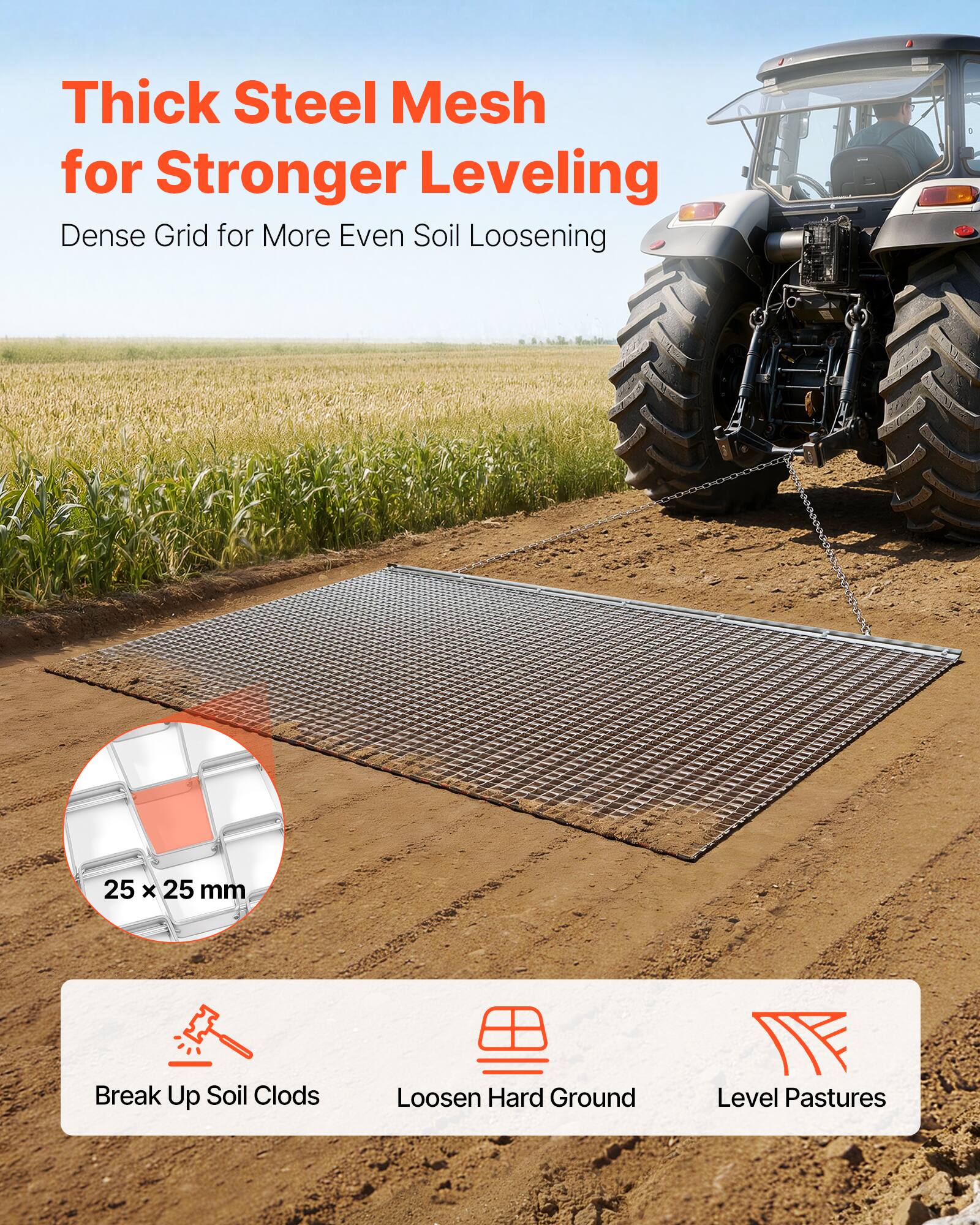Thick Steel Mesh for Stronger Leveling  
Dense Grid for More Even Soil Loosening  

25 x 25 mm  

Break Up Soil Clods  
Loosen Hard Ground  
Level Pastures