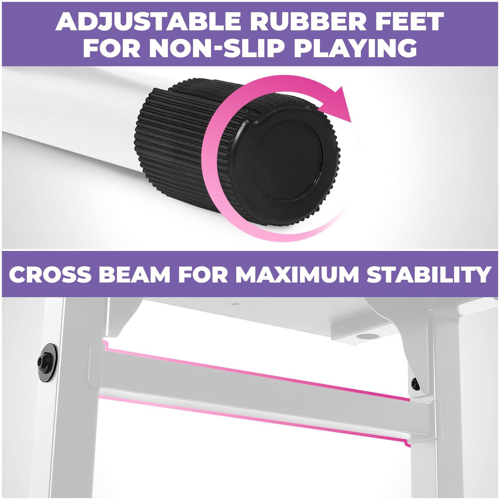 ADJUSTABLE RUBBER FEET FOR NON-SLIP PLAYING  
CROSS BEAM FOR MAXIMUM STABILITY