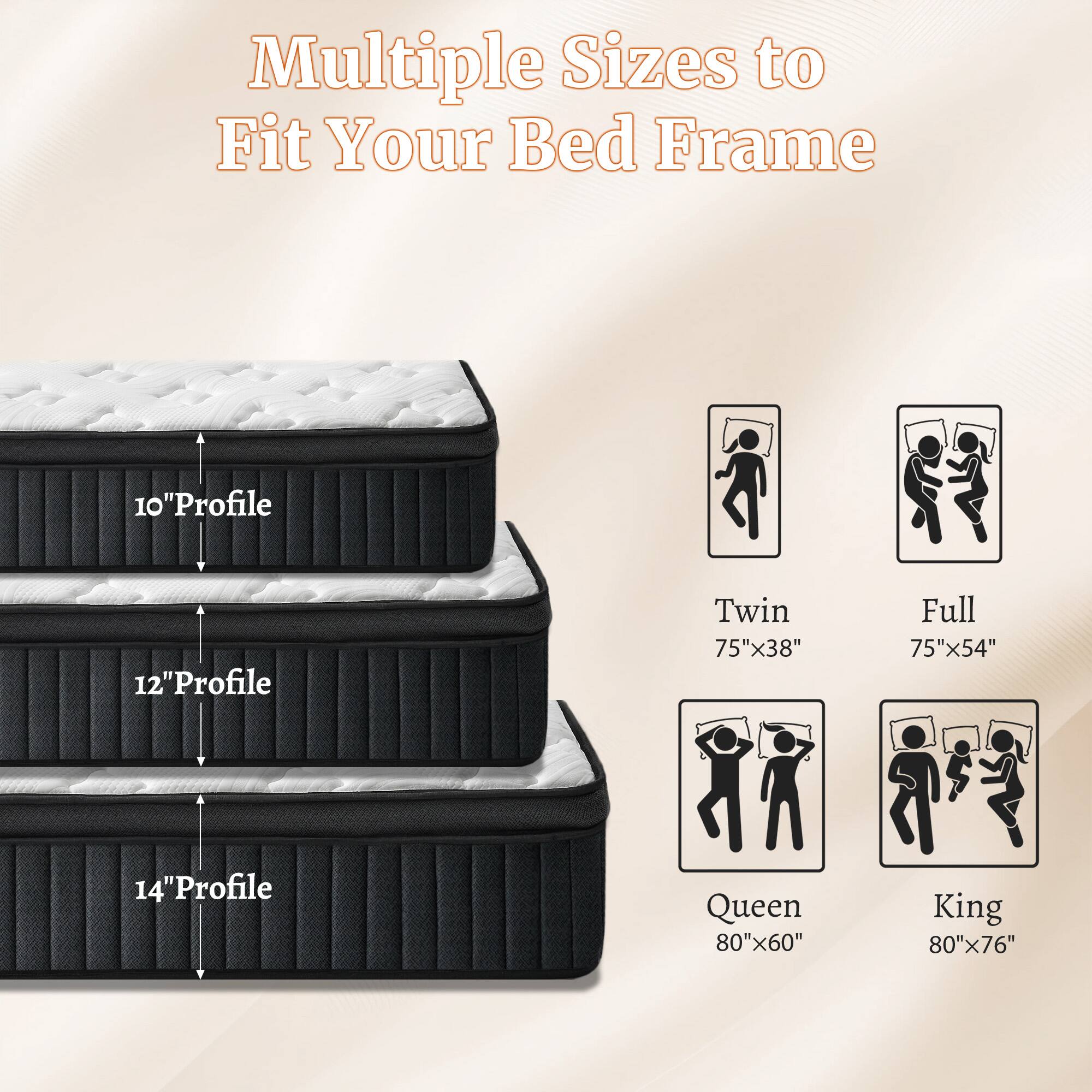 Multiple Sizes to Fit Your Bed Frame

10" Profile
12" Profile
14" Profile

Twin 75"x38"
Full 75"x54"
Queen 80"x60"
King 80"x76"