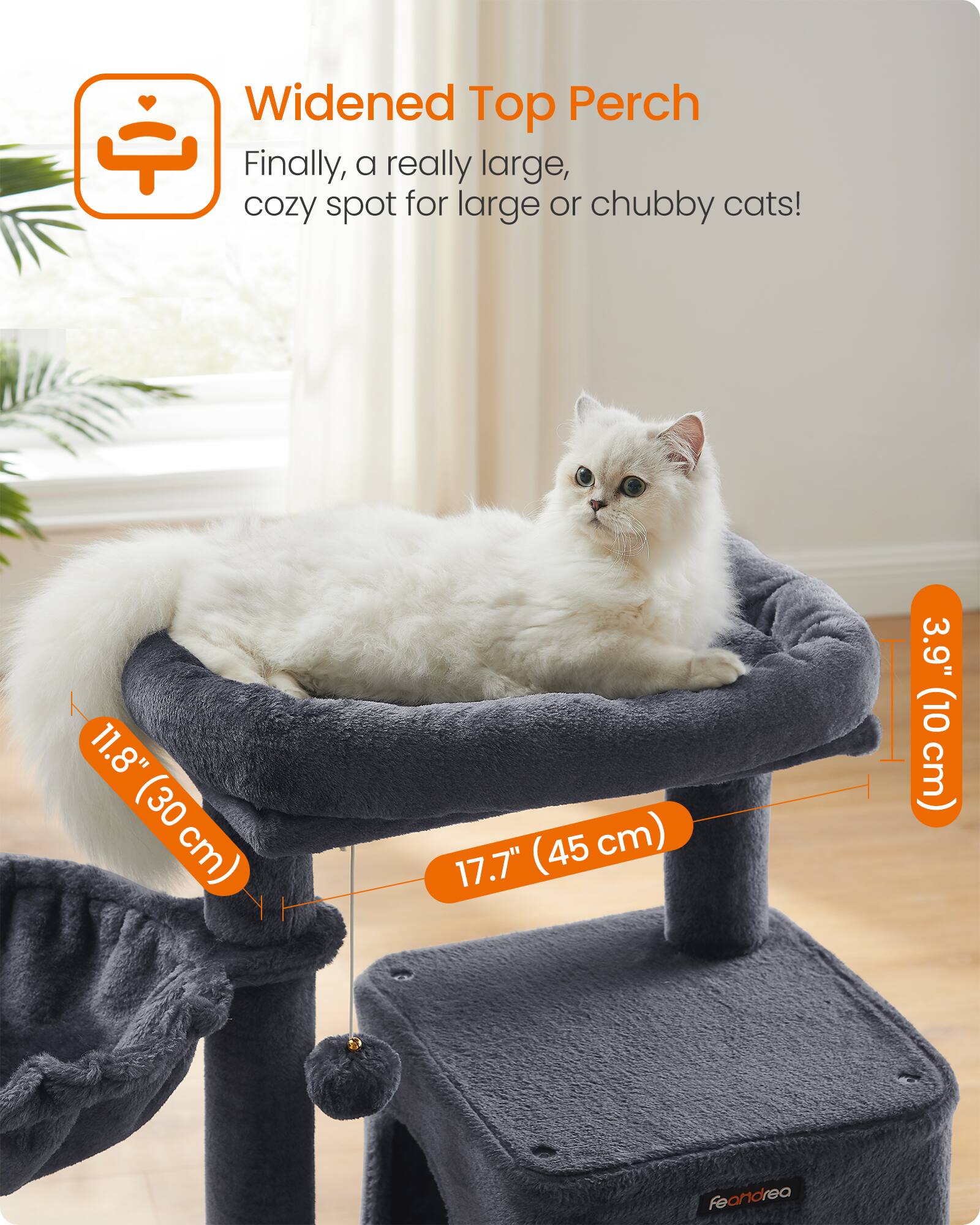 Widened Top Perch  
Finally, a really large, cozy spot for large or chubby cats!  
11.8" (30 cm)  
17.7" (45 cm)  
3.9" (10 cm)