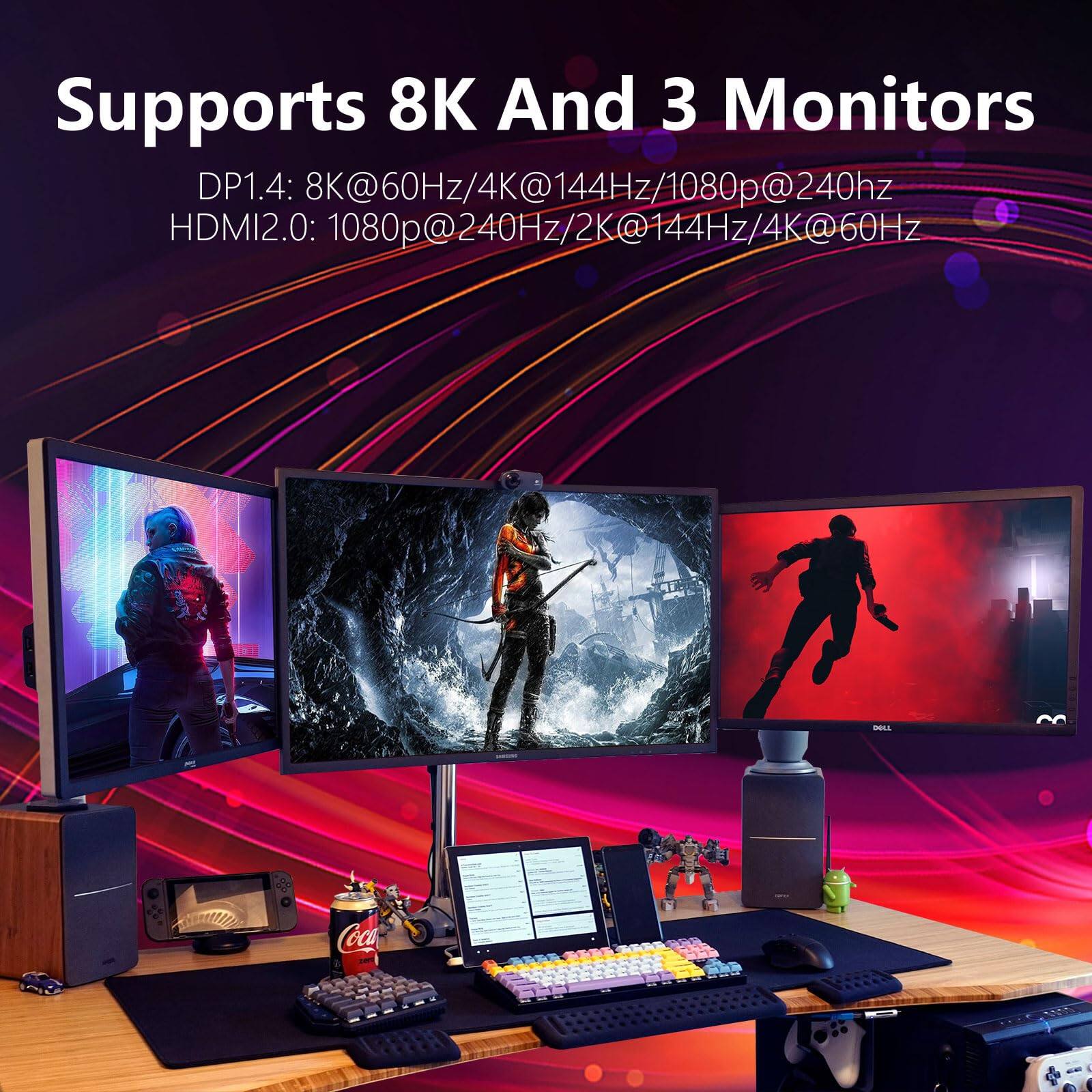 Supports 8K And 3 Monitors

DP1.4: 8K@60Hz/4K@144Hz/1080p@240Hz

HDMI2.0: 1080p@240Hz/2K@144Hz/4K@60Hz