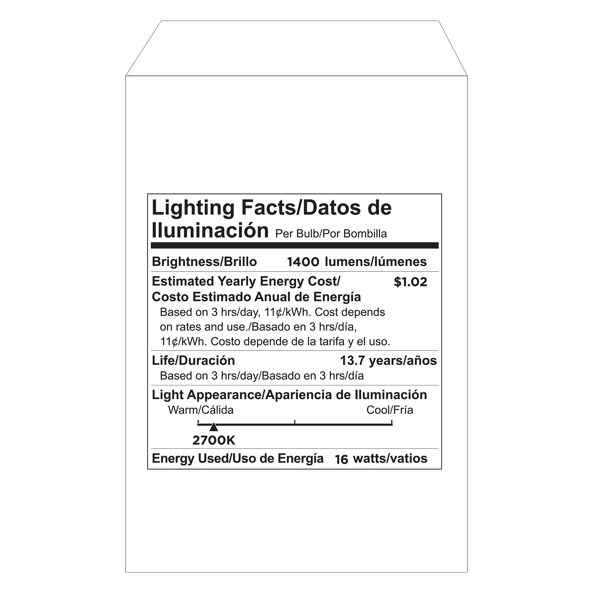 Lighting Facts/Datos de Iluminación  
Per Bulb/Por Bombilla  

Brightness/Brillo  
1400 lumens/lúmenes  

Estimated Yearly Energy Cost/  
Costo Estimado Anual de Energía  
$1.02  
Based on 3 hrs/day, 11 c/kWh. Cost depends on rates and use./  
Basado en 3 hrs/día, 11¢/kWh. Costo depende de la tarifa y el uso.  

Life/Duración  
13.7 years/años  
Based on 3 hrs/day/Basado en 3 hrs/día  

Light Appearance/Apariencia de Iluminación  
Warm/Cálida  
Cool/Fría  
2700K  

Energy Used/Uso de Energía  
16 watts/vatios