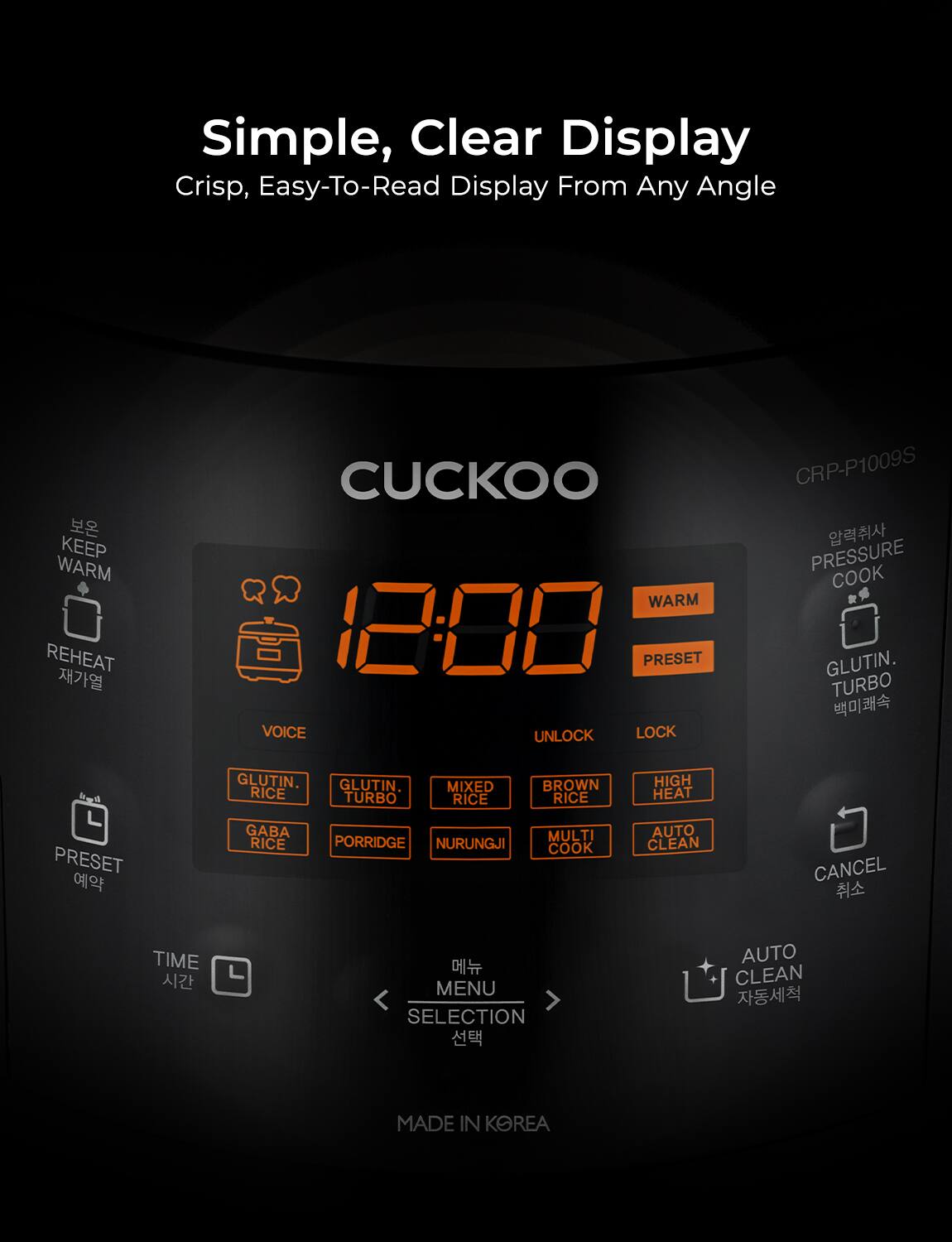 Simple, Clear Display  
Crisp, Easy-To-Read Display From Any Angle  

CUCKOO  

12:00  

KEEP WARM  
REHEAT  
PRESET  
VOICE  
UNLOCK  
LOCK  
WARM  
PRESET  
GLUTIN. TURBO  
GLUTIN. RICE  
MIXED RICE  
BROWN RICE  
HIGH HEAT  
GABA RICE  
PORRIDGE  
NURUNGJI  
MULTI COOK  
AUTO CLEAN  
PRESSURE COOK  
GLUTIN. TURBO  
CANCEL  
TIME  
MENU SELECTION  
AUTO CLEAN  

MADE IN KOREA  

CRP-P1009S
