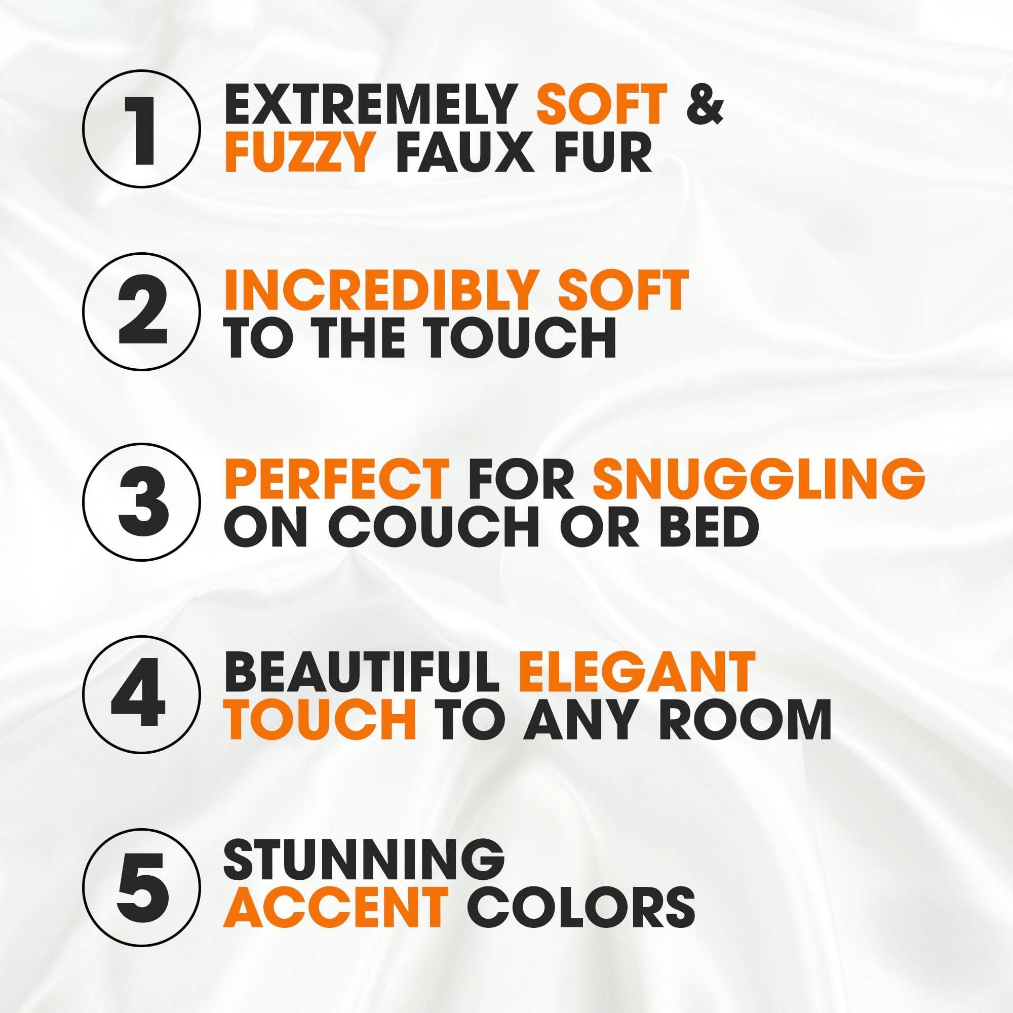 1. EXTREMELY SOFT & FUZZY FAUX FUR
2. INCREDIBLY SOFT TO THE TOUCH
3. PERFECT FOR SNUGGLING ON COUCH OR BED
4. BEAUTIFUL ELEGANT TOUCH TO ANY ROOM
5. STUNNING ACCENT COLORS