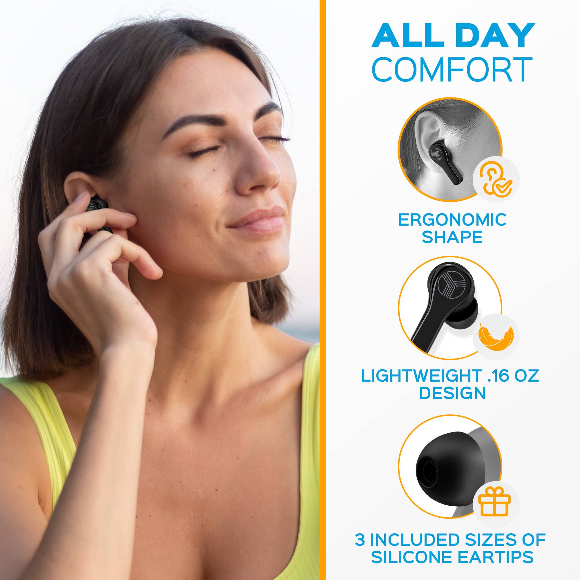 ALL DAY COMFORT  
ERGONOMIC SHAPE  
LIGHTWEIGHT .16 OZ DESIGN  
3 INCLUDED SIZES OF SILICONE EARTIPS