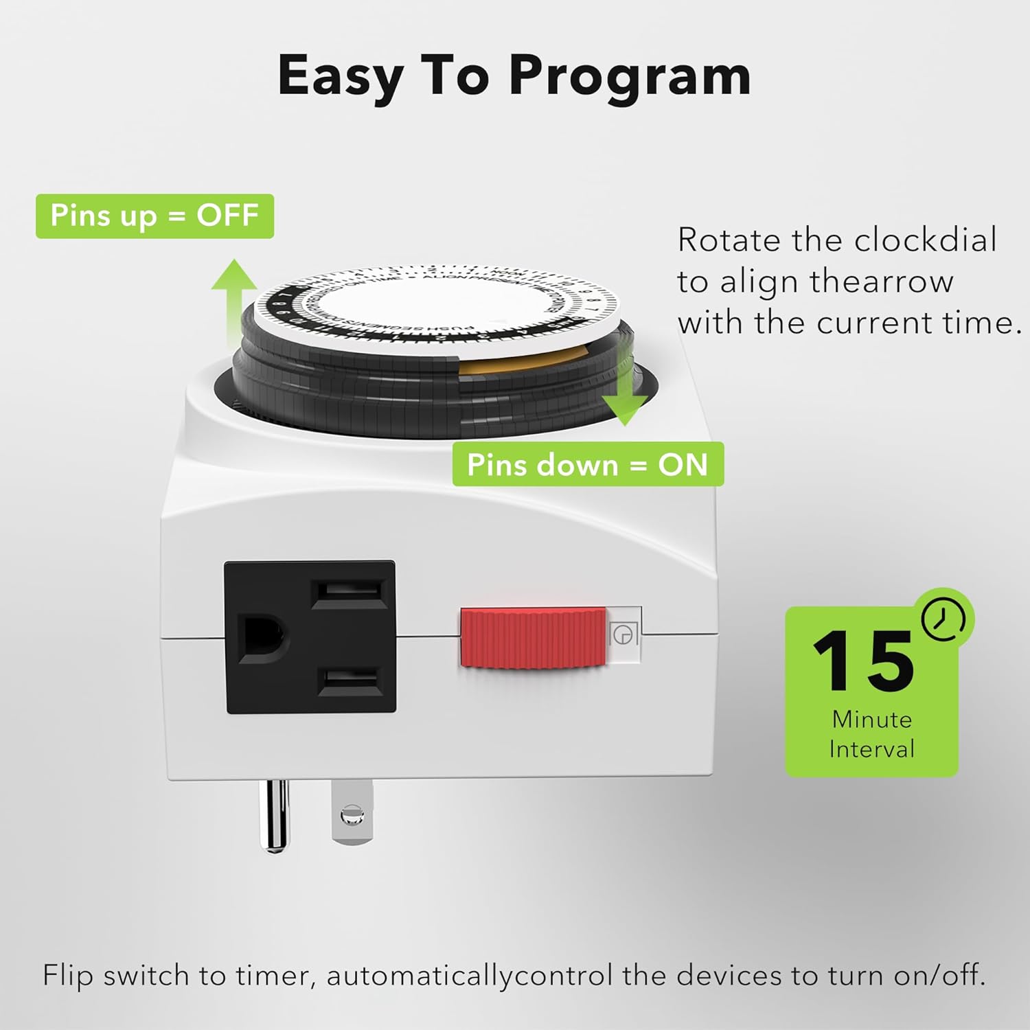 Easy To Program

Pins up = OFF

Rotate the clock dial to align the arrow with the current time.

Pins down = ON

Flip switch to timer, automatically control the devices to turn on/off.

15 Minute Interval