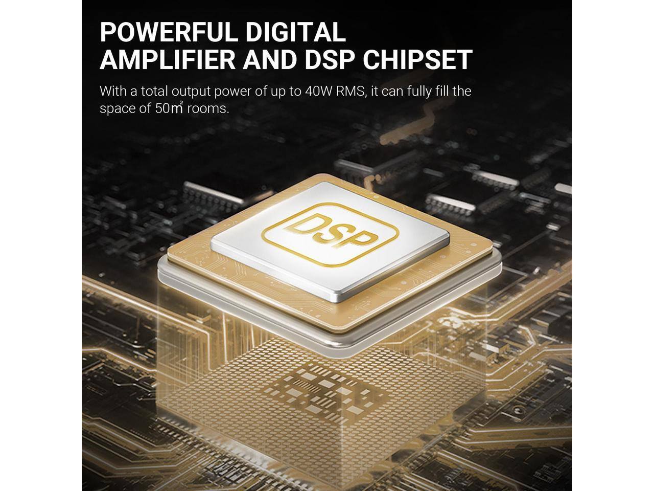POWERFUL DIGITAL AMPLIFIER AND DSP CHIPSET

With a total output power of up to 40W RMS, it can fully fill the space of 50m² rooms.