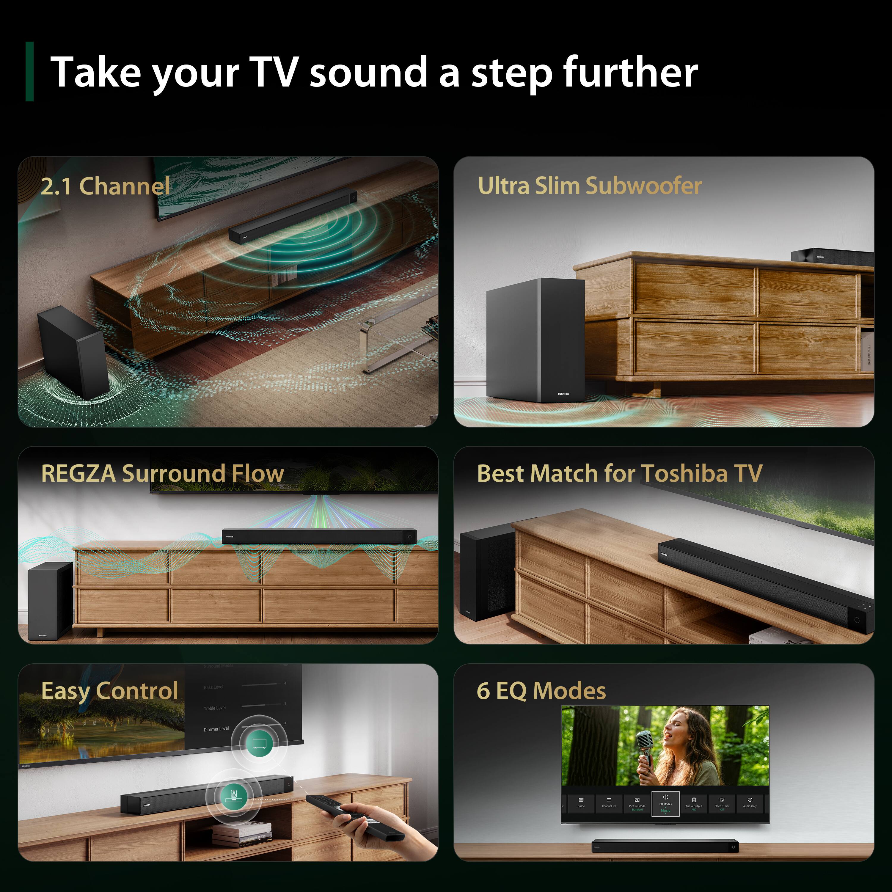 Take your TV sound a step further

2.1 Channel
Ultra Slim Subwoofer
REGZA Surround Flow
Best Match for Toshiba TV
Easy Control
6 EQ Modes