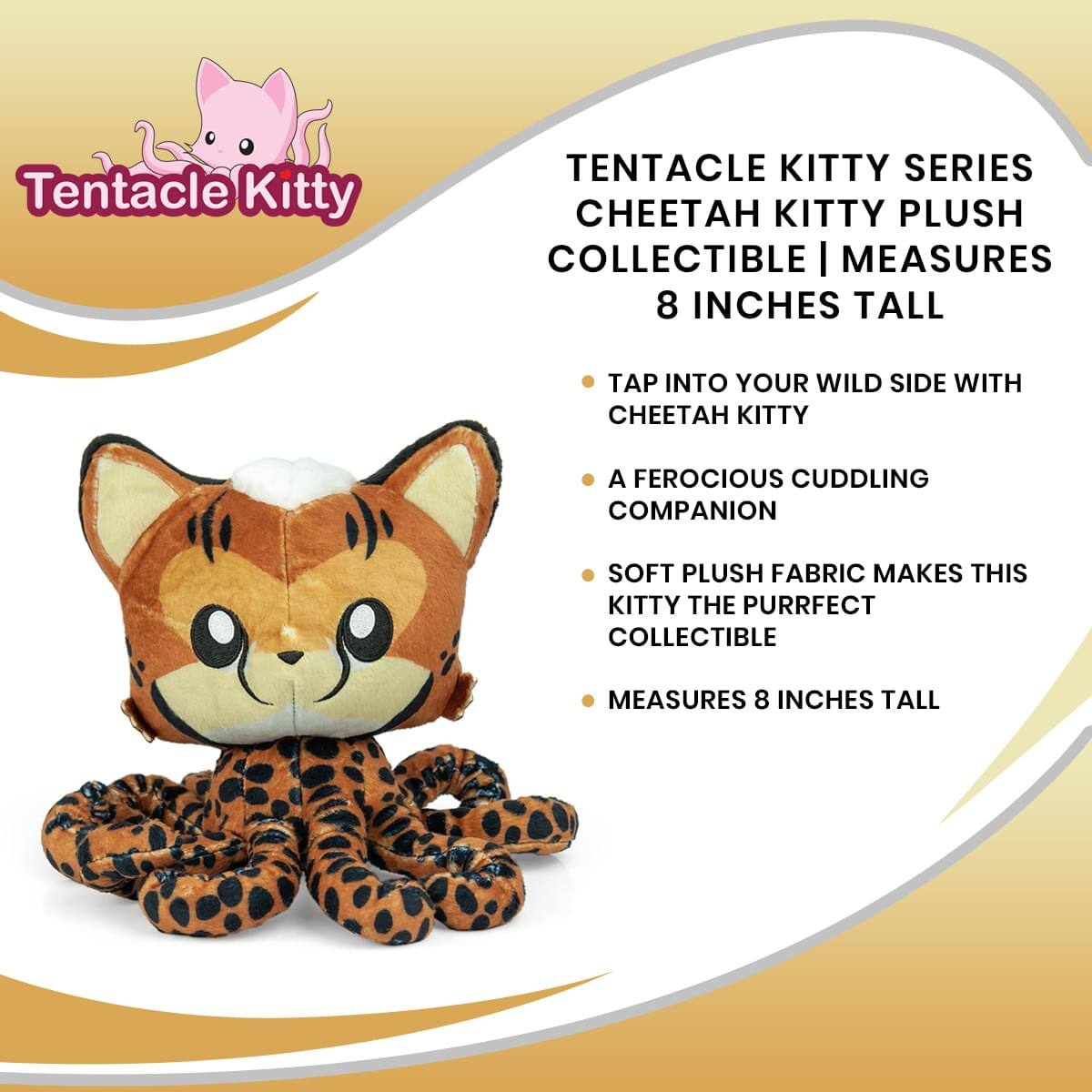 Tentacle Kitty TENTACLE KITTY SERIES CHEETAH KITTY PLUSH COLLECTIBLE | MEASURES 8 INCHES TALL

- TAP INTO YOUR WILD SIDE WITH CHEETAH KITTY
- A FEROUCIOUS CUDDLING COMPANION
- SOFT PLUSH FABRIC MAKES THIS KITTY THE PURRFECT COLLECTIBLE
- MEASURES 8 INCHES TALL