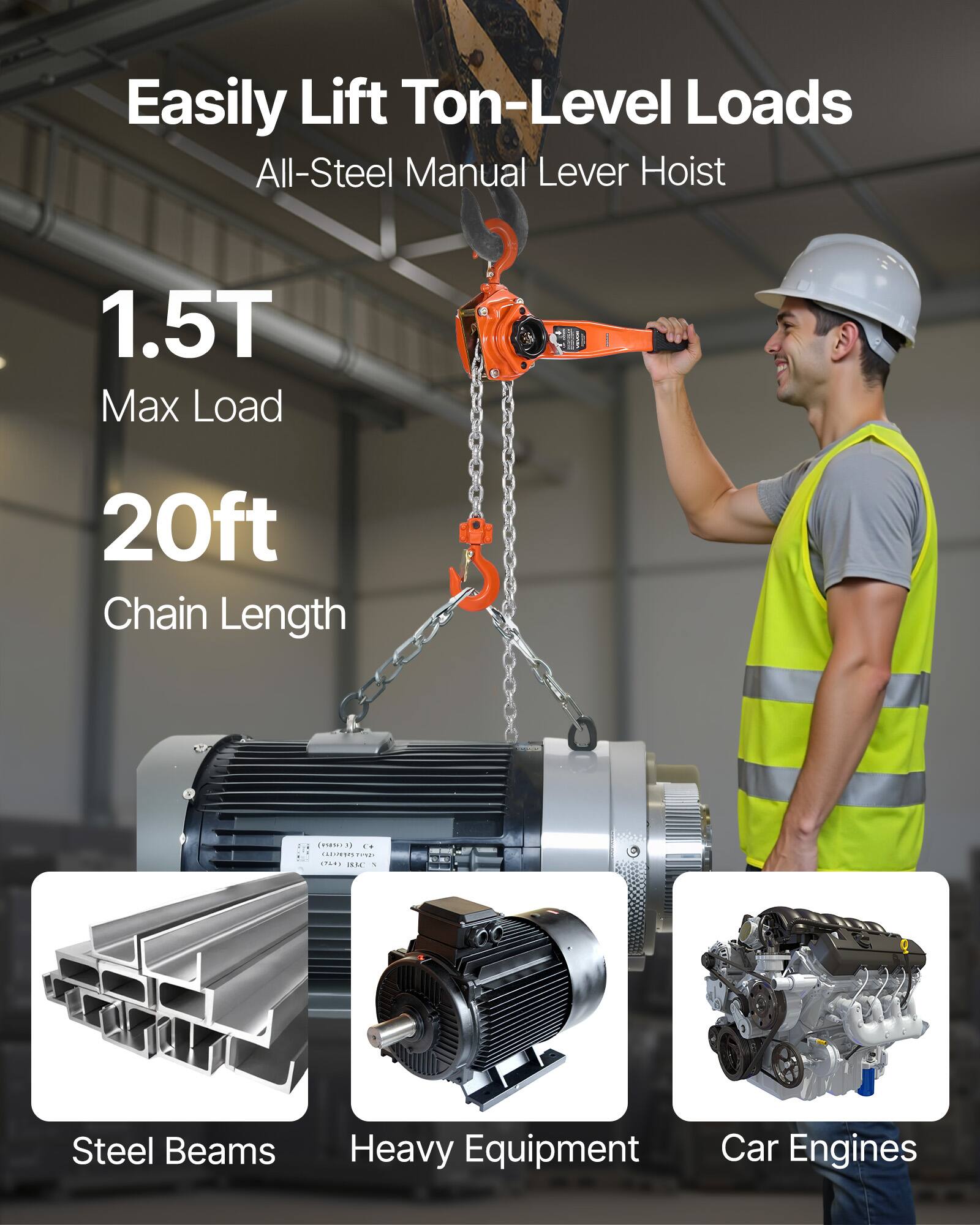 Easily Lift Ton-Level Loads  
All-Steel Manual Lever Hoist  

1.5T  
Max Load  

20ft  
Chain Length  

Steel Beams  
Heavy Equipment  
Car Engines