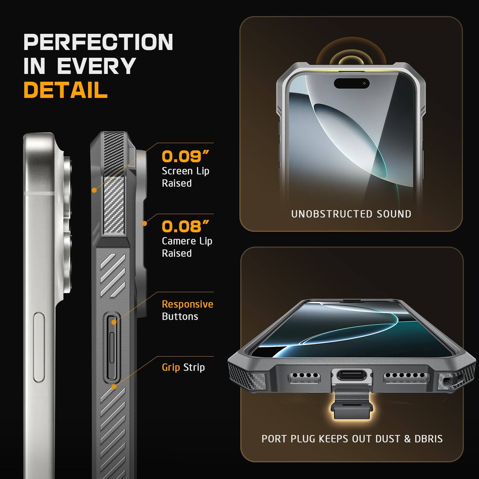 PERFECTION IN EVERY DETAIL

0.09" Screen Lip Raised
0.08" Camere Lip Raised
UNOBSTRUCTED SOUND
Responsive Buttons
Grip Strip
PORT PLUG KEEPS OUT DUST & DBRIS