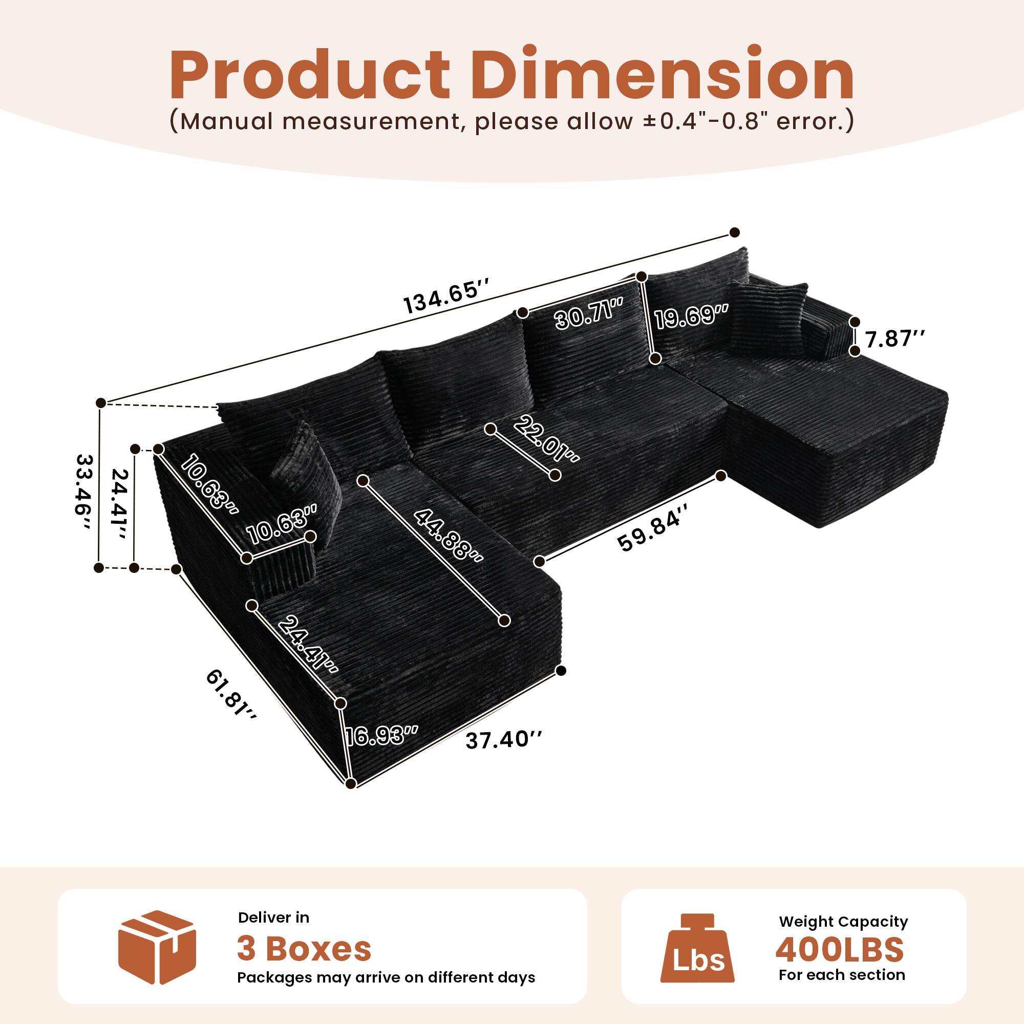Product Dimension  
(Manual measurement, please allow ±0.4"-0.8" error.)  

134.65"  
30.71"  
19.69"  
7.87"  
33.46"  
24.41"  
22.01"  
10.63"  
10.63"  
44.88"  
59.84"  
24.41"  
61.81"  
16.93"  
37.40"  

Deliver in 3 Boxes  
Packages may arrive on different days  

Weight Capacity  
400LBS  
For each section