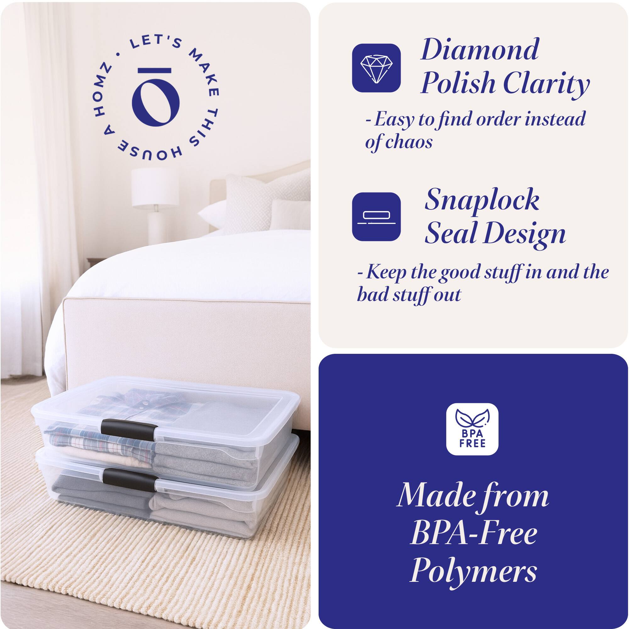 LET'S MAKE THIS HOUSE HOMZ

- Diamond Polish Clarity
  - Easy to find order instead of chaos

- Snaplock Seal Design
  - Keep the good stuff in and the bad stuff out

Made from BPA-Free Polymers