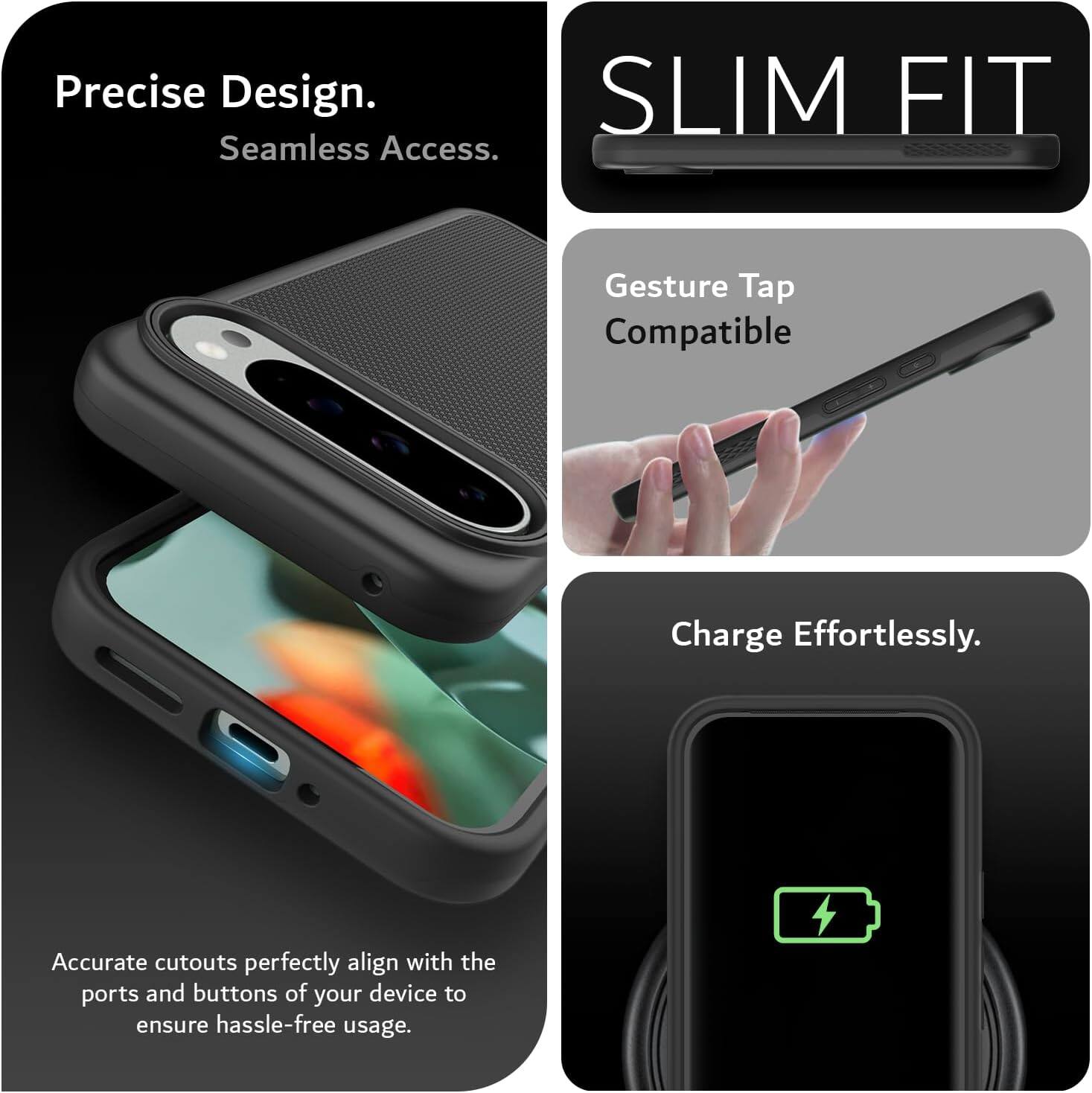 Precise Design.  
Seamless Access.  

SLIM FIT  

Gesture Tap Compatible  

Charge Effortlessly.  

Accurate cutouts perfectly align with the ports and buttons of your device to ensure hassle-free usage.
