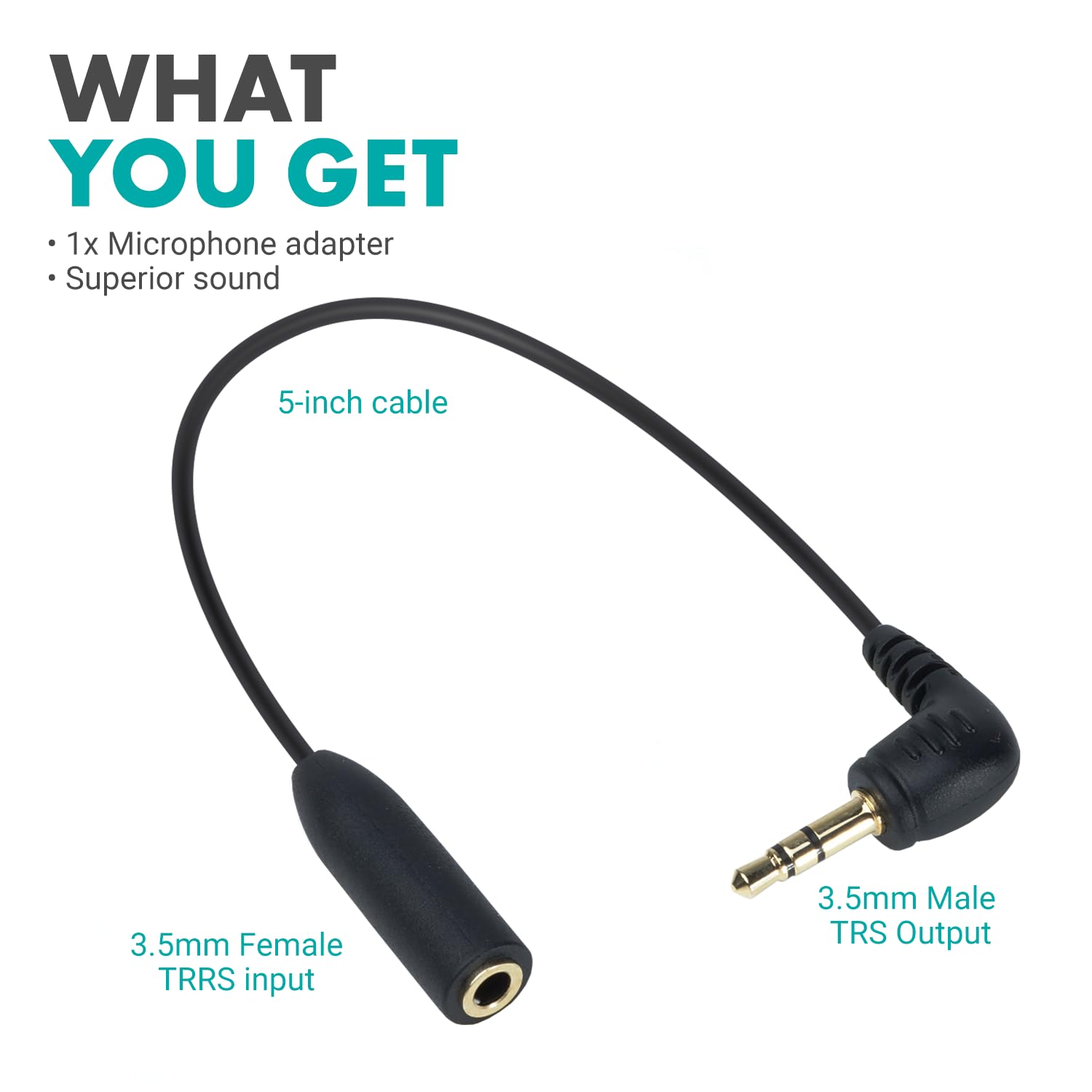 WHAT YOU GET  
1x Microphone adapter  
Superior sound  
5-inch cable  
3.5mm Female TRRS input  
3.5mm Male TRS Output