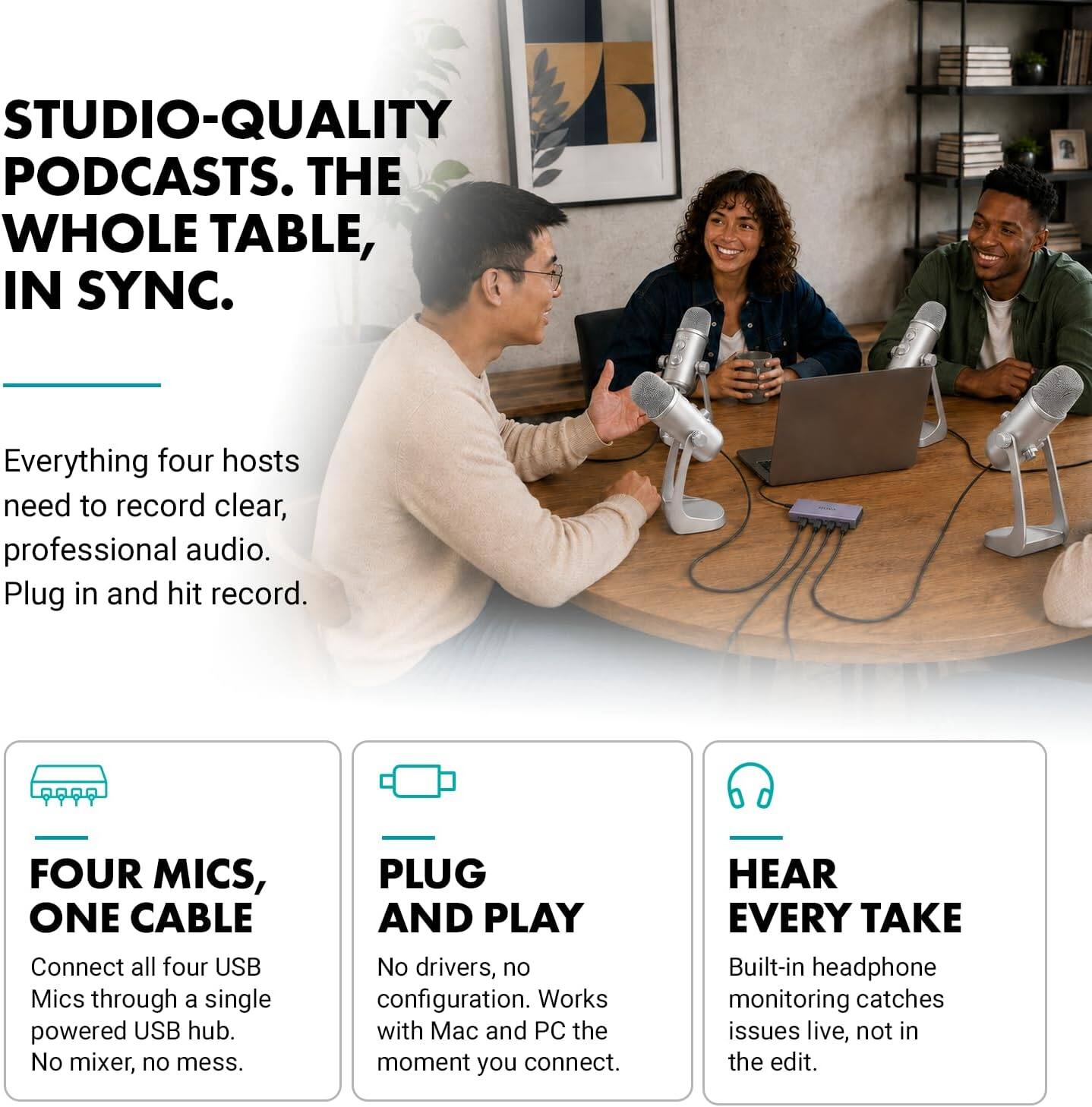 STUDIO-QUALITY PODCASTS. THE WHOLE TABLE, IN SYNC.

Everything four hosts need to record clear, professional audio. Plug in and hit record.

FOUR MICS, ONE CABLE
Connect all four USB Mics through a single powered USB hub. No mixer, no mess.

PLUG AND PLAY
No drivers, no configuration. Works with Mac and PC the moment you connect.

HEAR EVERY TAKE
Built-in headphone monitoring catches issues live, not in the edit.