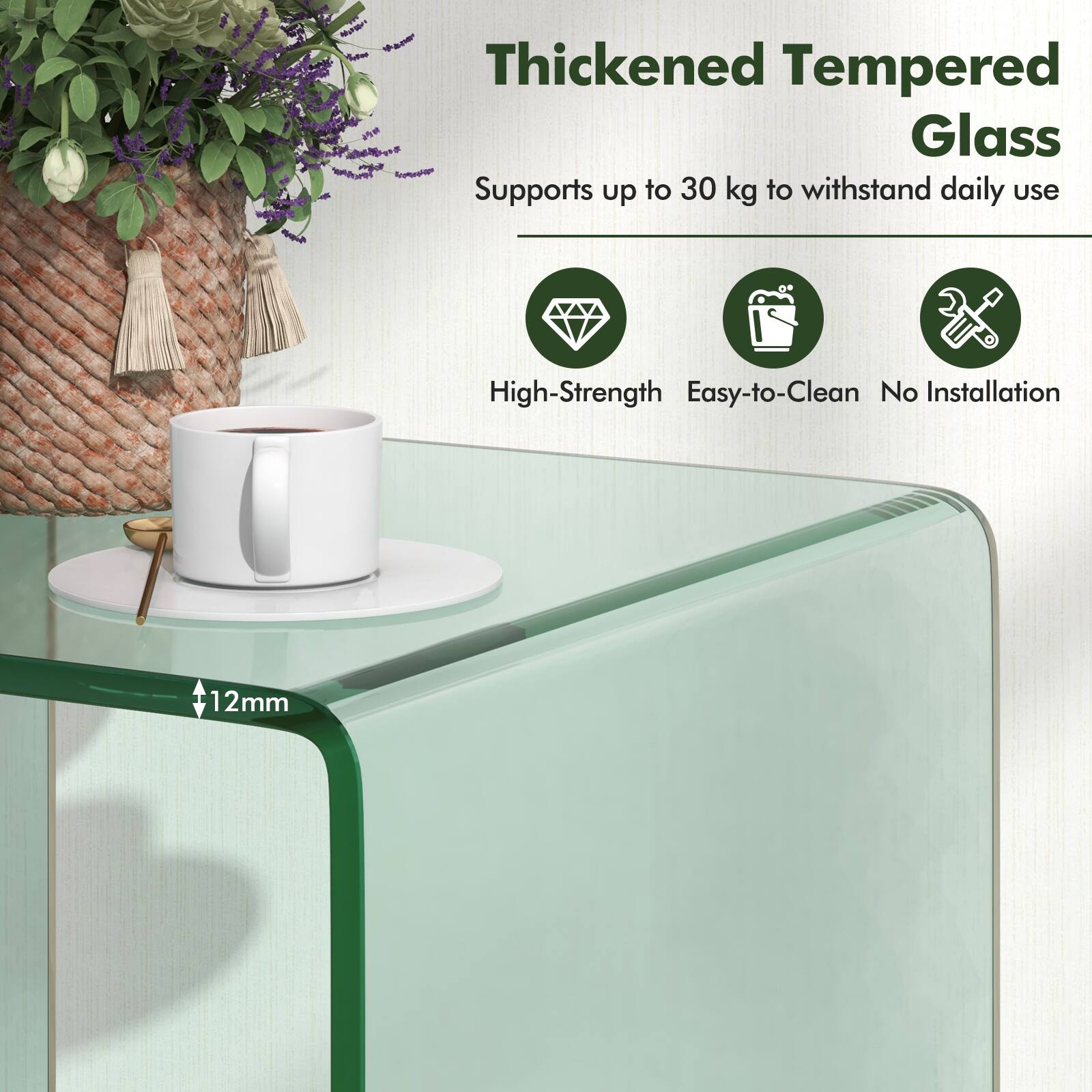 Thickened Tempered Glass  
Supports up to 30 kg to withstand daily use  
High-Strength  
Easy-to-Clean  
No Installation  
12mm