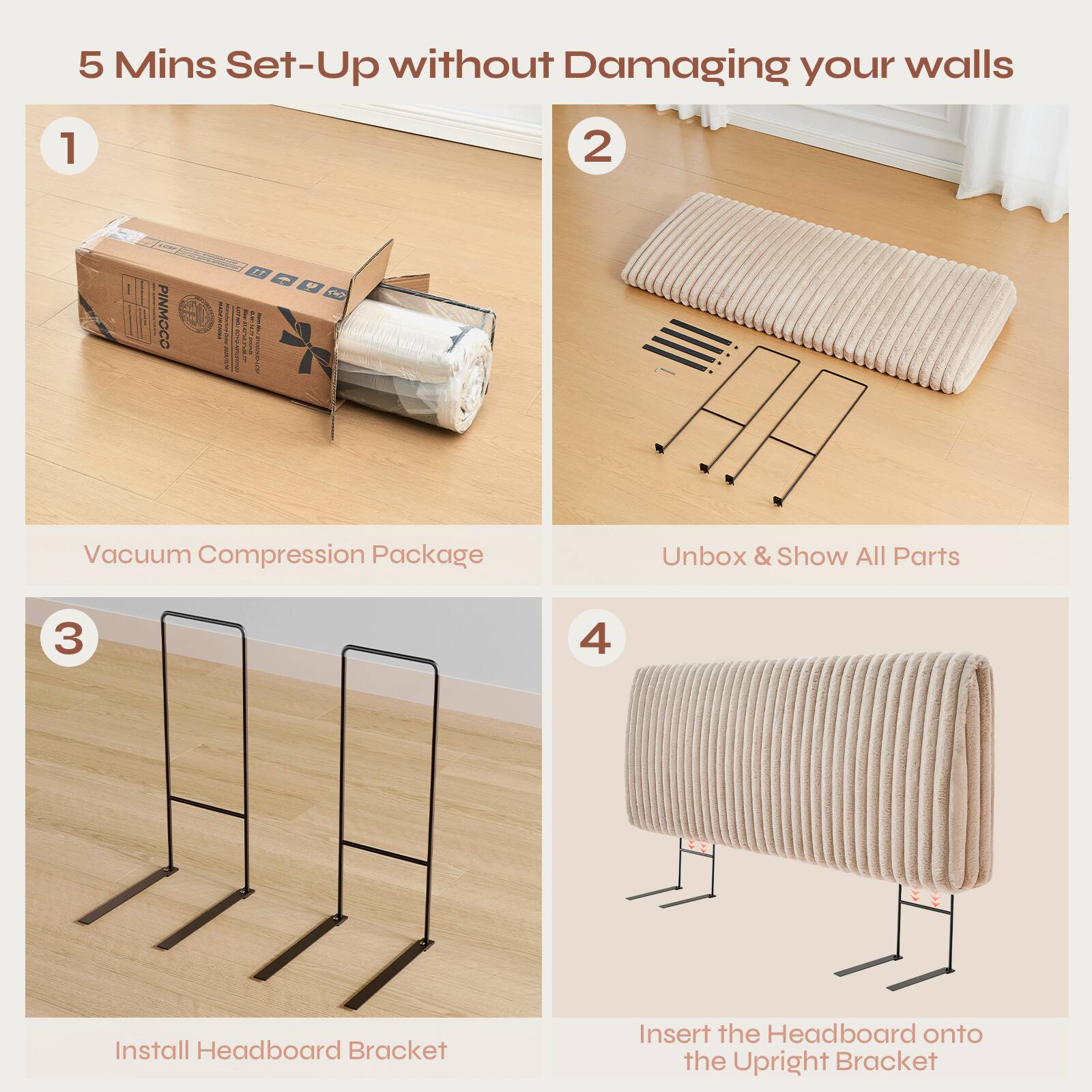 5 Mins Set-Up without Damaging your walls

1. Vacuum Compression Package
2. Unbox & Show All Parts
3. Install Headboard Bracket
4. Insert the Headboard onto the Upright Bracket