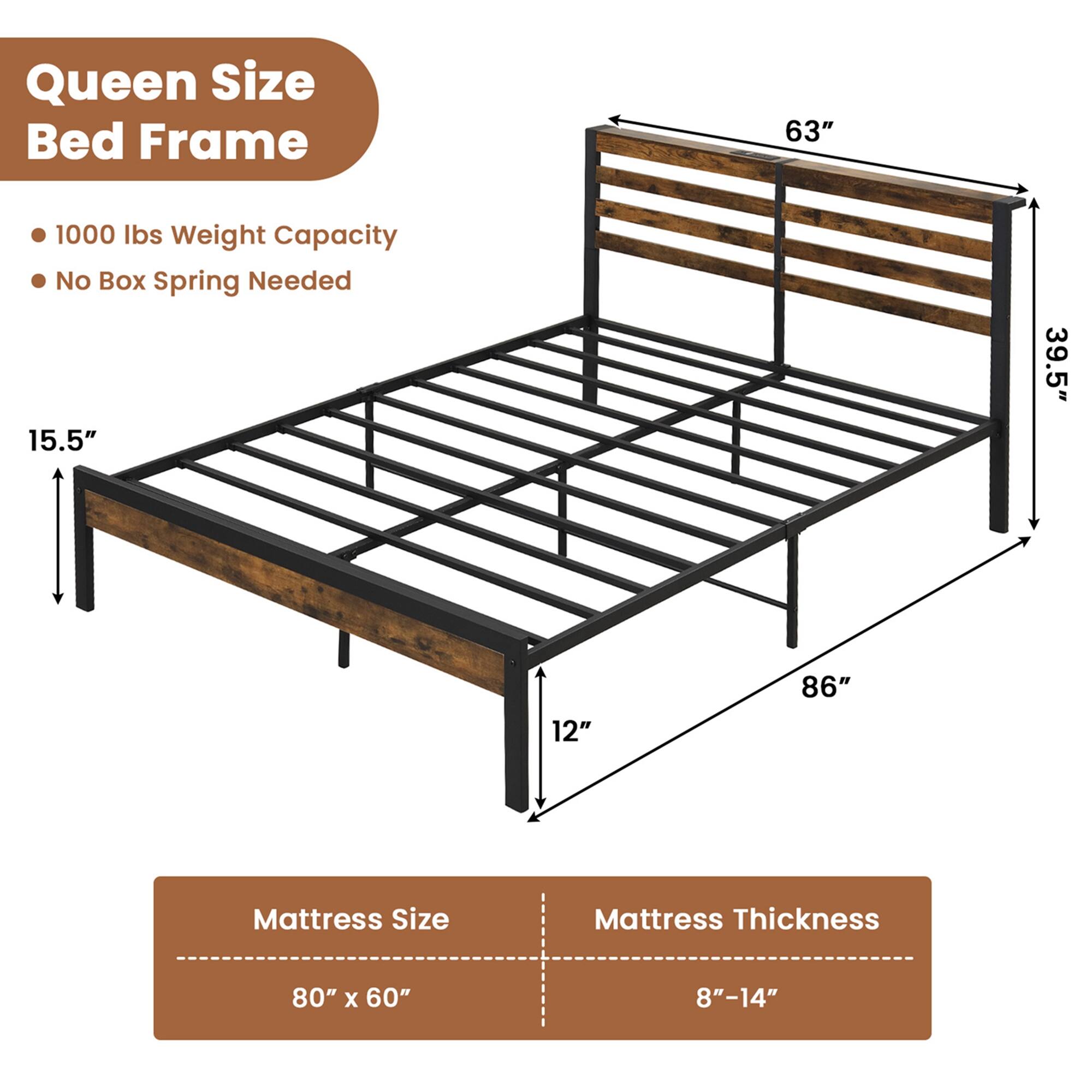 Queen Size Bed Frame
1000 Ibs Weight Capacity
No Box Spring Needed
15.5"
39.5"
12"
86"
Mattress Size
Mattress Thickness
80" x 60"
8"-14"