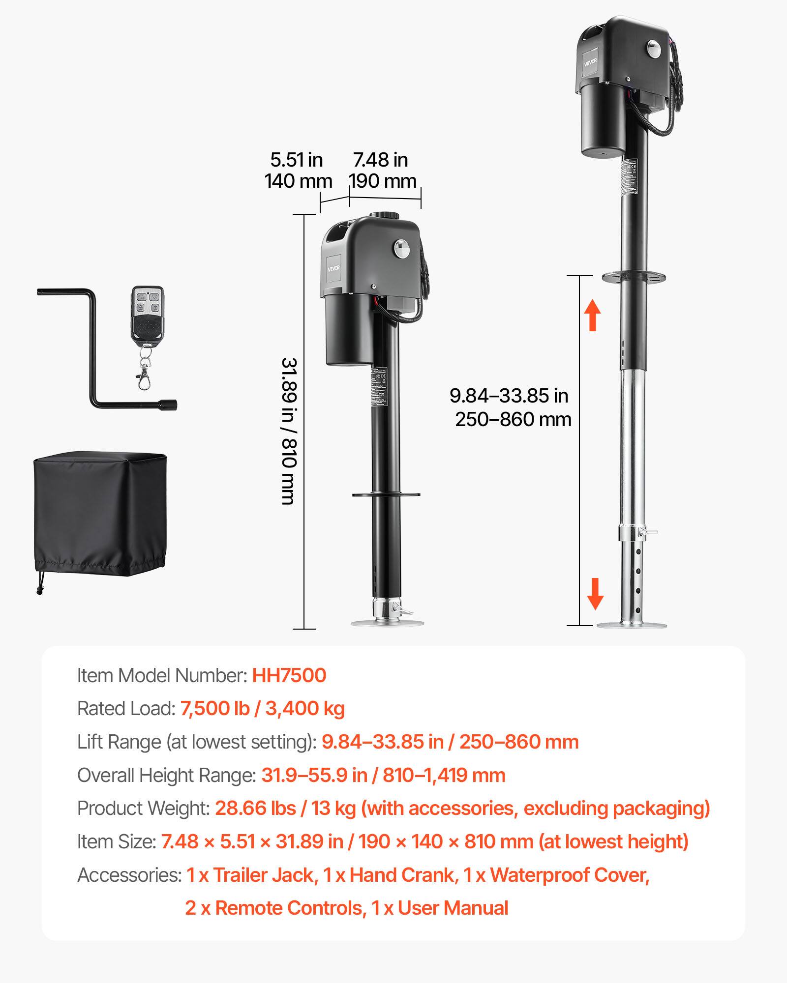 5.51 in 7.48 in 140 mm 190 mm

/ 31.89 in / 810 mm 810

9.84-33.85 in 250-860 mm

Item Model Number: HH7500

Rated Load: 7,500 lb / 3,400 kg

Lift Range (at lowest setting): 9.84-33.85 in / 250-860 mm

Overall Height Range: 31.9-55.9 in / 810-1,419 mm

Product Weight: 28.66 lbs / 13 kg (with accessories, excluding packaging)

Item Size: 7.48 x 5.51 x 31.89 in / 190 x 140 x 810 mm (at lowest height)

Accessories: 1x Trailer Jack, 1x Hand Crank, 1x Waterproof Cover, 2 x Remote Controls, 1 x User Manual