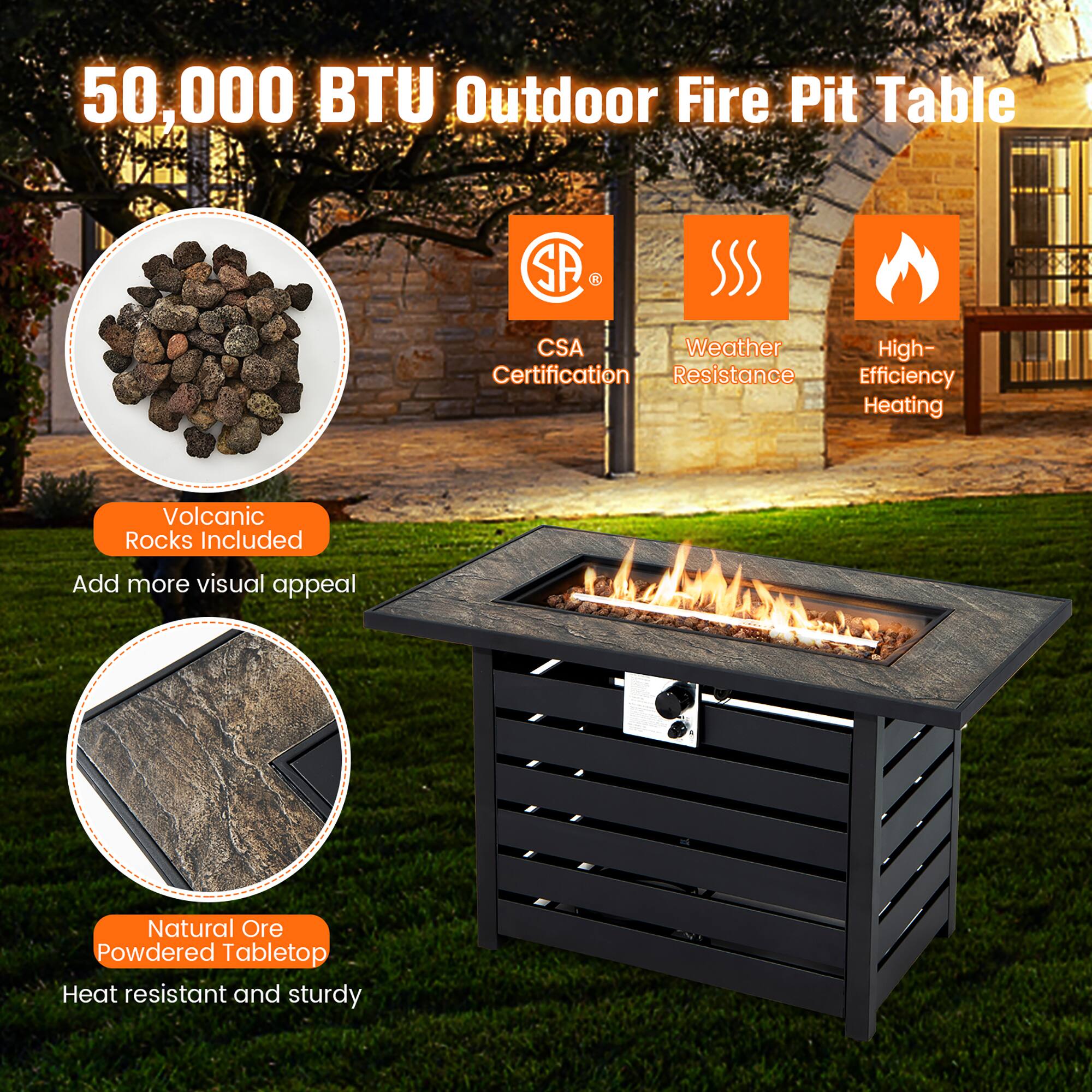 50,000 BTU Outdoor Fire Pit Table

- Volcanic Rocks Included
  Add more visual appeal

- Natural Ore Powdered Tabletop
  Heat resistant and sturdy

- CSA Certification

- Weather Resistance

- High-Efficiency Heating