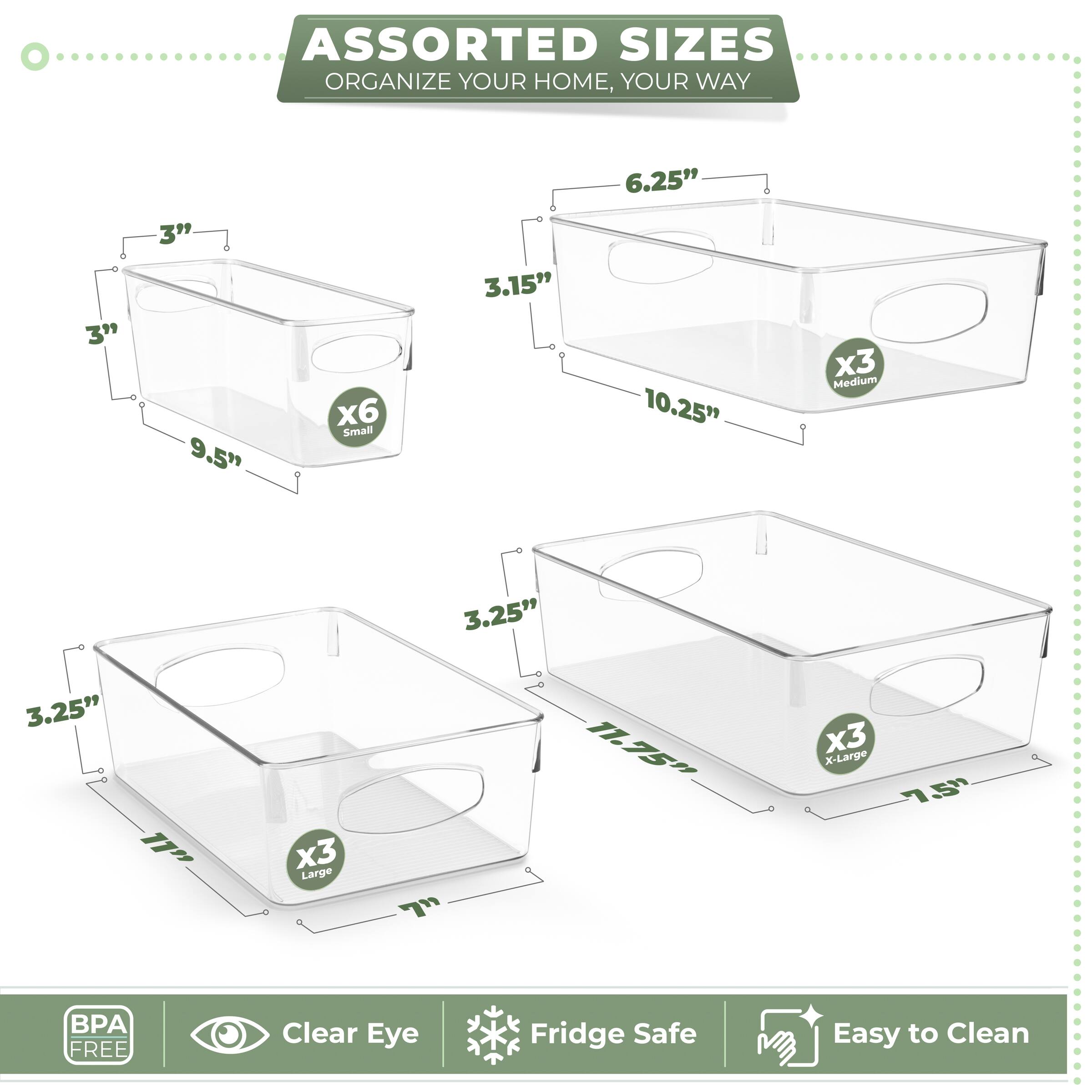 ASSORTED SIZES  
ORGANIZE YOUR HOME, YOUR WAY  

Small  
3" x 3" x 9.5"  
x6  

Medium  
3.15" x 6.25" x 10.25"  
x3  

Large  
3.25" x 3.25" x 11"  
x3  

X-Large  
3.25" x 11.75" x 7.5"  
x3  

BPA FREE  
Clear Eye  
Fridge Safe  
Easy to Clean