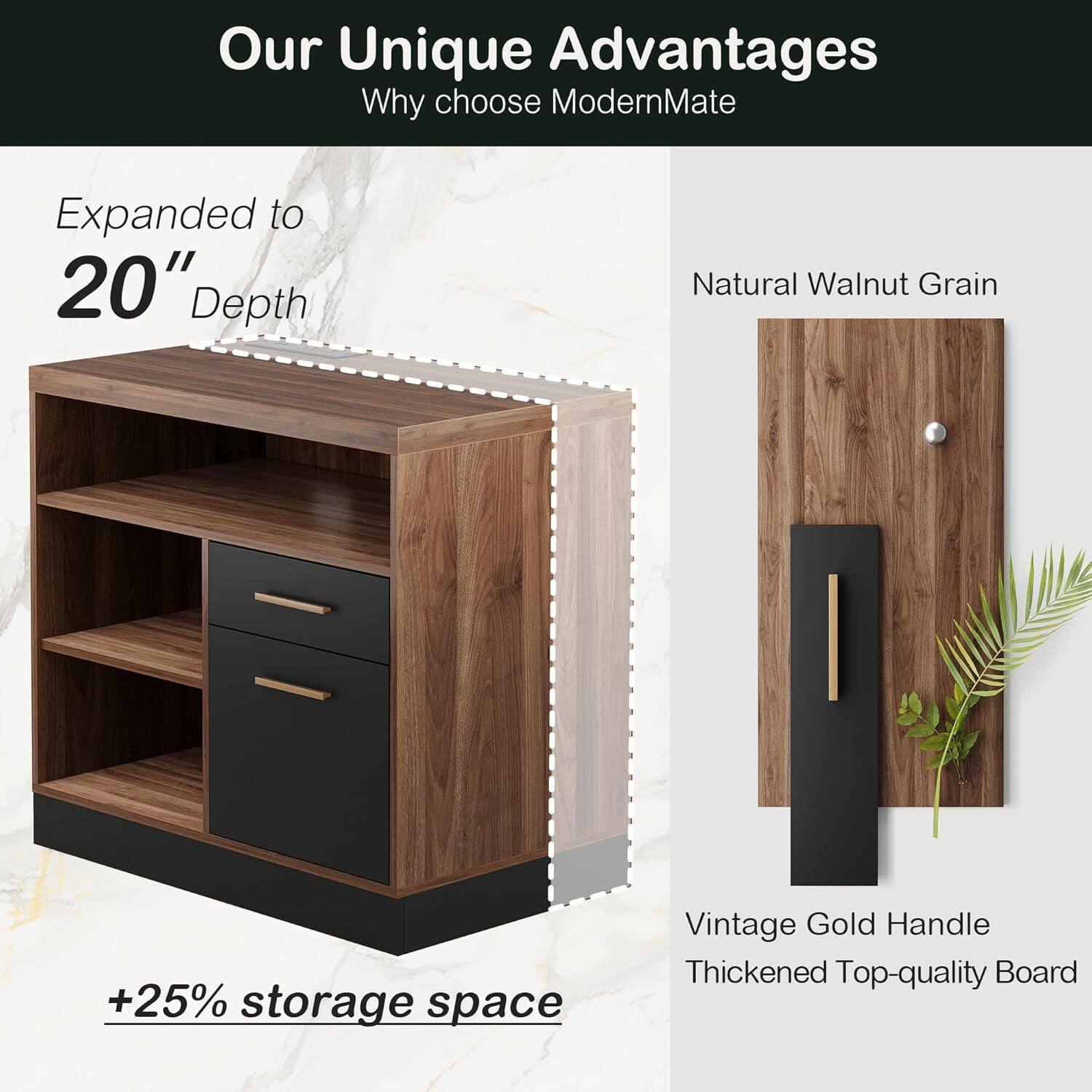 Our Unique Advantages  
Why choose ModernMate  

Expanded to 20" Depth  
+25% storage space  

Natural Walnut Grain  

Vintage Gold Handle  
Thickened Top-quality Board