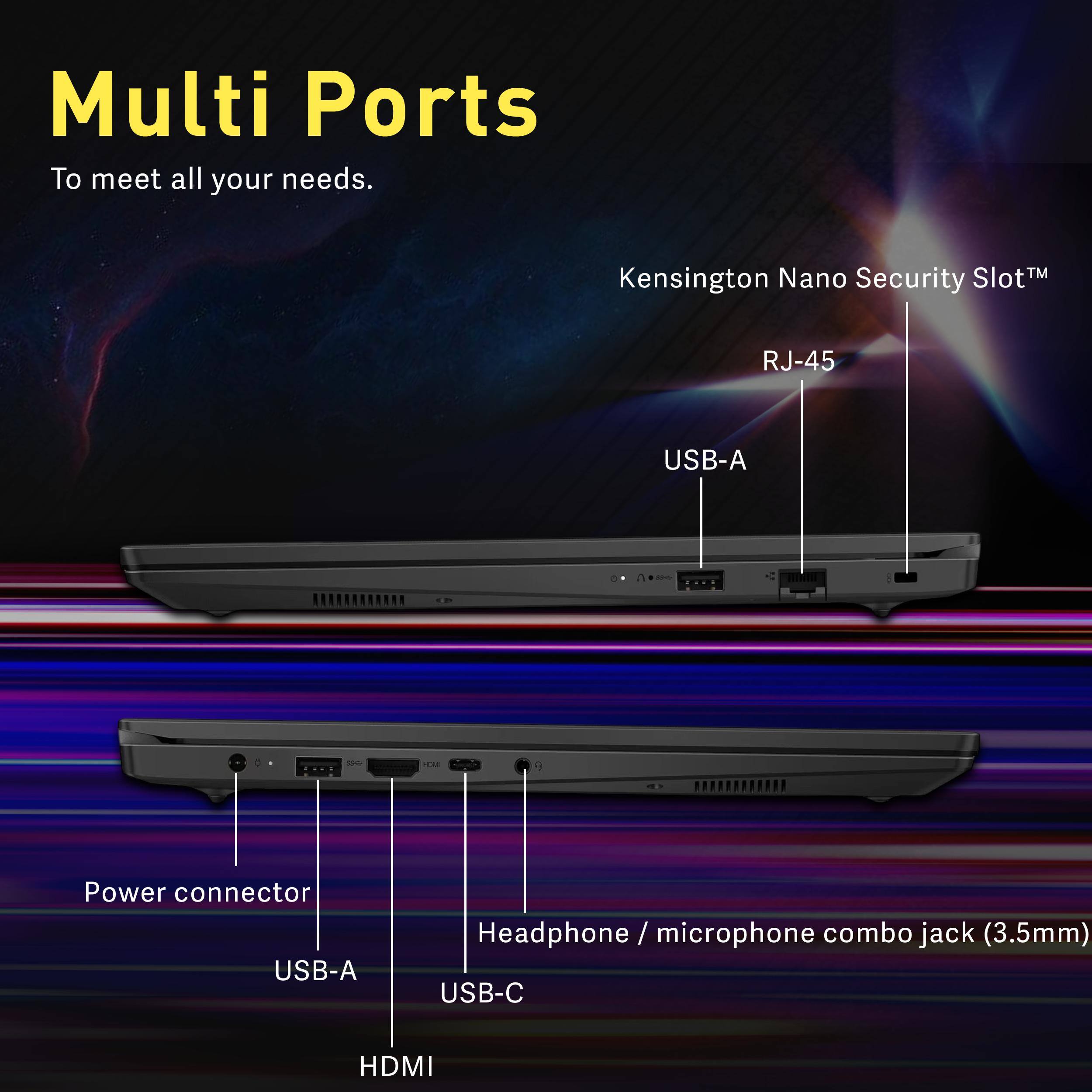 Multi Ports To meet all your needs.

Kensington Nano Security Slot
RJ-45
USB-A
Power connector
Headphone / microphone combo jack (3.5mm)
USB-C
HDMI