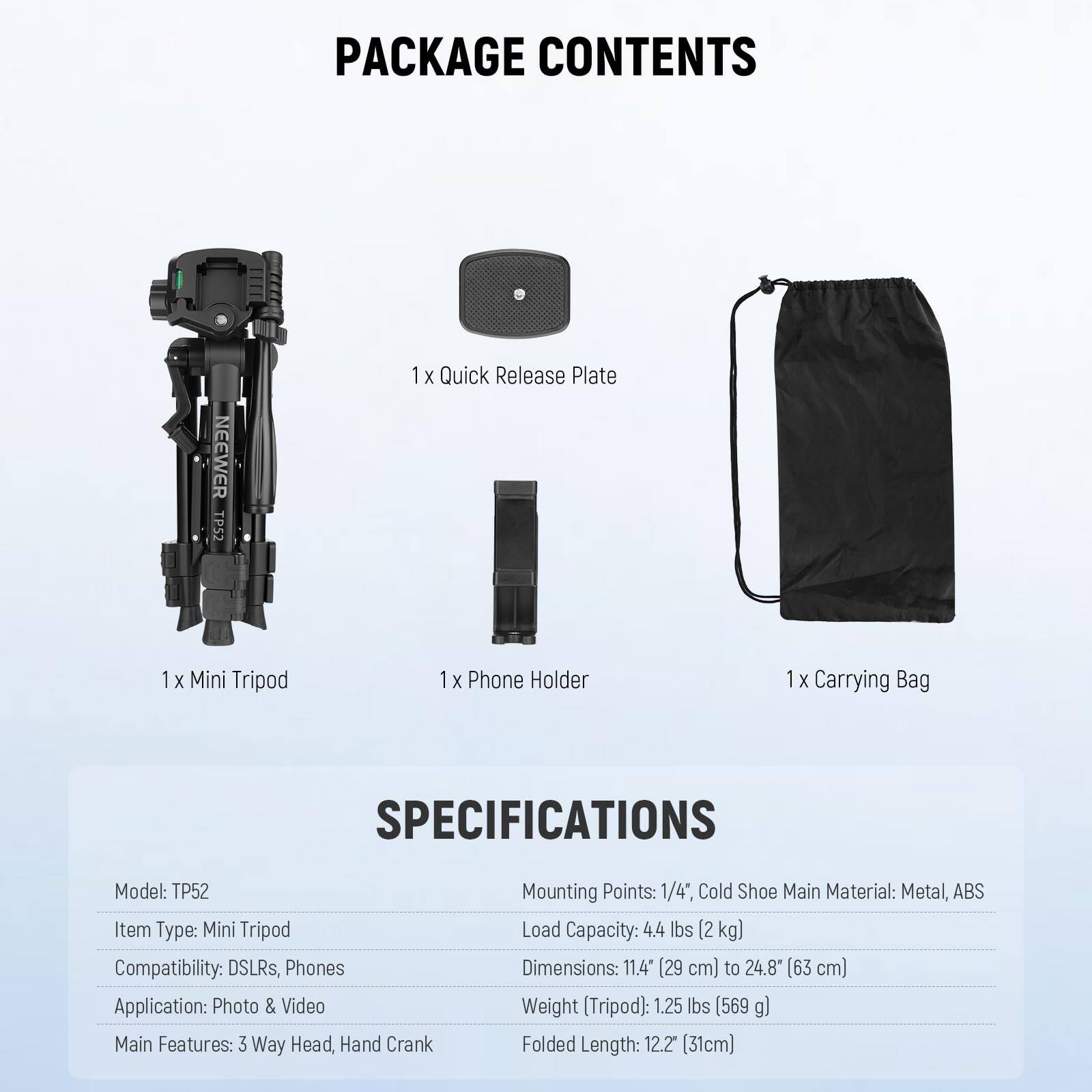 PACKAGE CONTENTS  
NEEWER TP52  
1 X Quick Release Plate  
1 X Mini Tripod  
1 X Phone Holder  
1 X Carrying Bag  

SPECIFICATIONS  
Model: TP52  
Item Type: Mini Tripod  
Compatibility: DSLRs, Phones  
Application: Photo & Video  
Main Features: 3 Way Head, Hand Crank  
Mounting Points: 1/4", Cold Shoe  
Main Material: Metal, ABS  
Load Capacity: 4.4 lbs (2 kg)  
Dimensions: 11.4" (29 cm) to 24.8" (63 cm)  
Weight (Tripod): 1.25 lbs (569 g)  
Folded Length: 12.2" (31 cm)