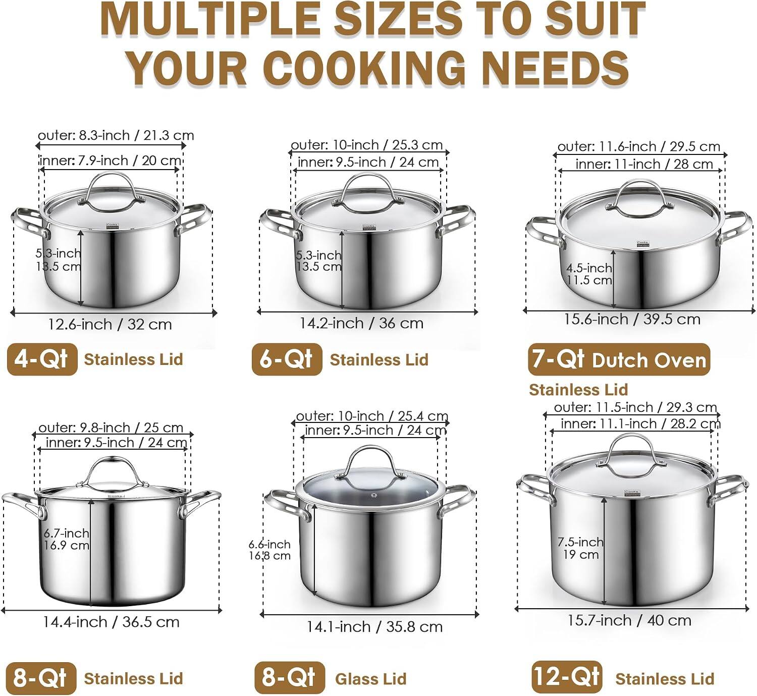 MULTIPLE SIZES TO SUIT YOUR COOKING NEEDS

outer: 8.3-inch / 21.3 cm
inner: 7.9-inch / 20 cm
5.3-inch / 13.5 cm

outer: 10-inch / 25.3 cm
inner: 9.5-inch / 24 cm
5.3-inch / 13.5 cm

outer: 11.6-inch / 29.5 cm
inner: 11-inch / 28 cm
4.5-inch / 11.5 cm

12.6-inch / 32 cm
4-Qt Stainless Lid
outer: 9.8-inch / 25 cm
inner: 9.5-inch / 24 cm
6.7-inch / 16.9 cm

14.2-inch / 36 cm
6-Qt Stainless Lid
outer: 10-inch / 25.4 cm
inner: 9.5-inch / 24 cm
6.6-inch / 16.8 cm

15.6-inch / 39.5 cm
