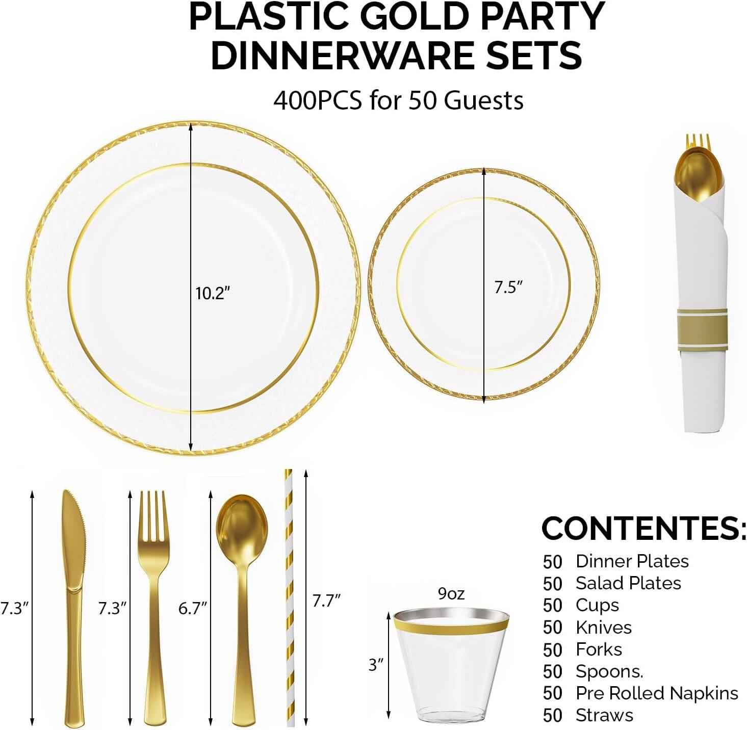 PLASTIC GOLD PARTY DINNERWARE SETS  
400PCS for 50 Guests  

CONTENES:  
50 Dinner Plates  
50 Salad Plates  
50 Cups  
50 Knives  
50 Forks  
50 Spoons  
50 Pre Rolled Napkins  
50 Straws  

Dimensions:  
- Dinner Plates: 10.2"  
- Salad Plates: 7.5"  
- Cups: 3" (9oz)  
- Knives: 7.3"  
- Forks: 7.3"  
- Spoons: 6.7"  
- Straws: 7.7"