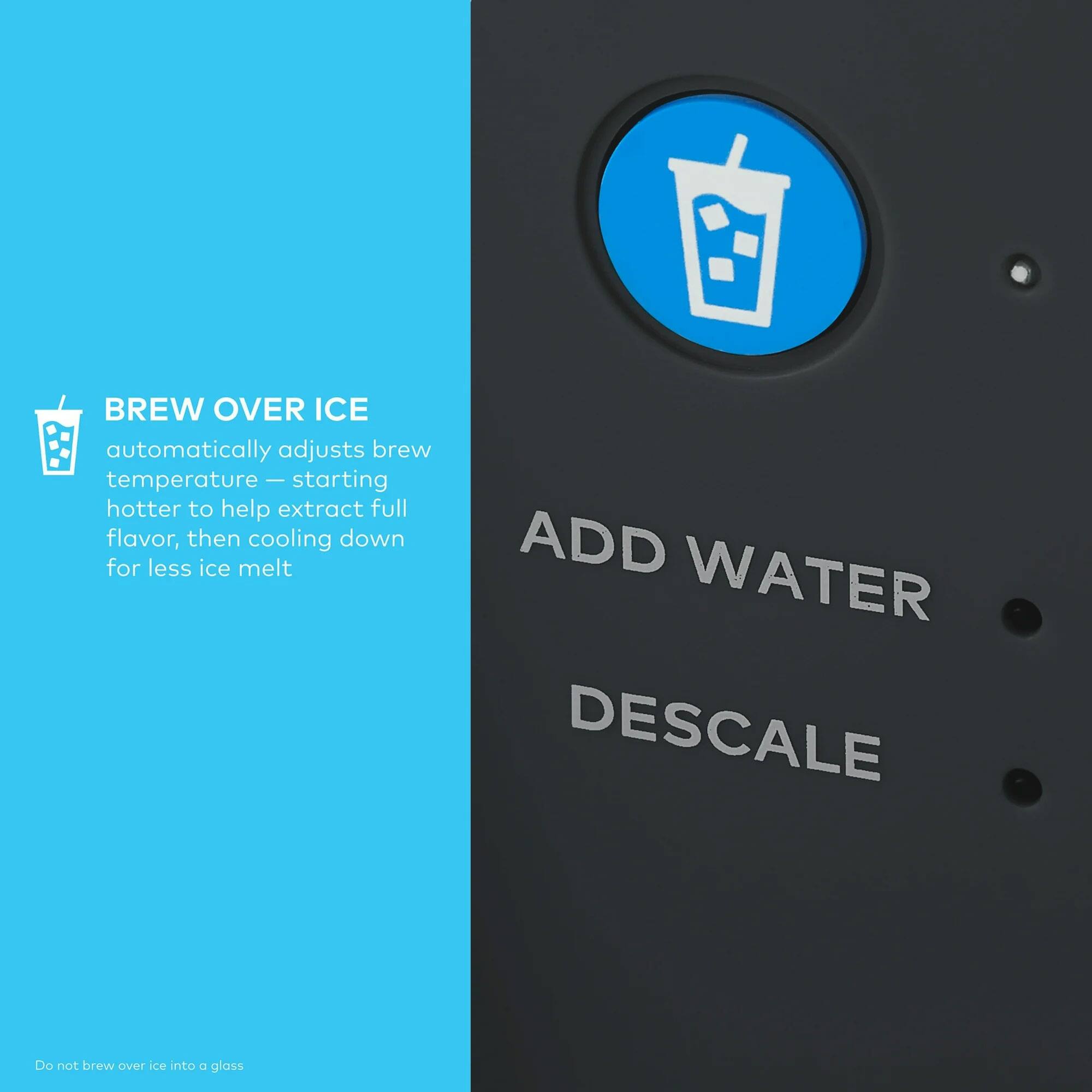 BREW OVER ICE  
automatically adjusts brew temperature — starting hotter to help extract full flavor, then cooling down for less ice melt  

ADD WATER  
DESCALE  

Do not brew over ice into a glass