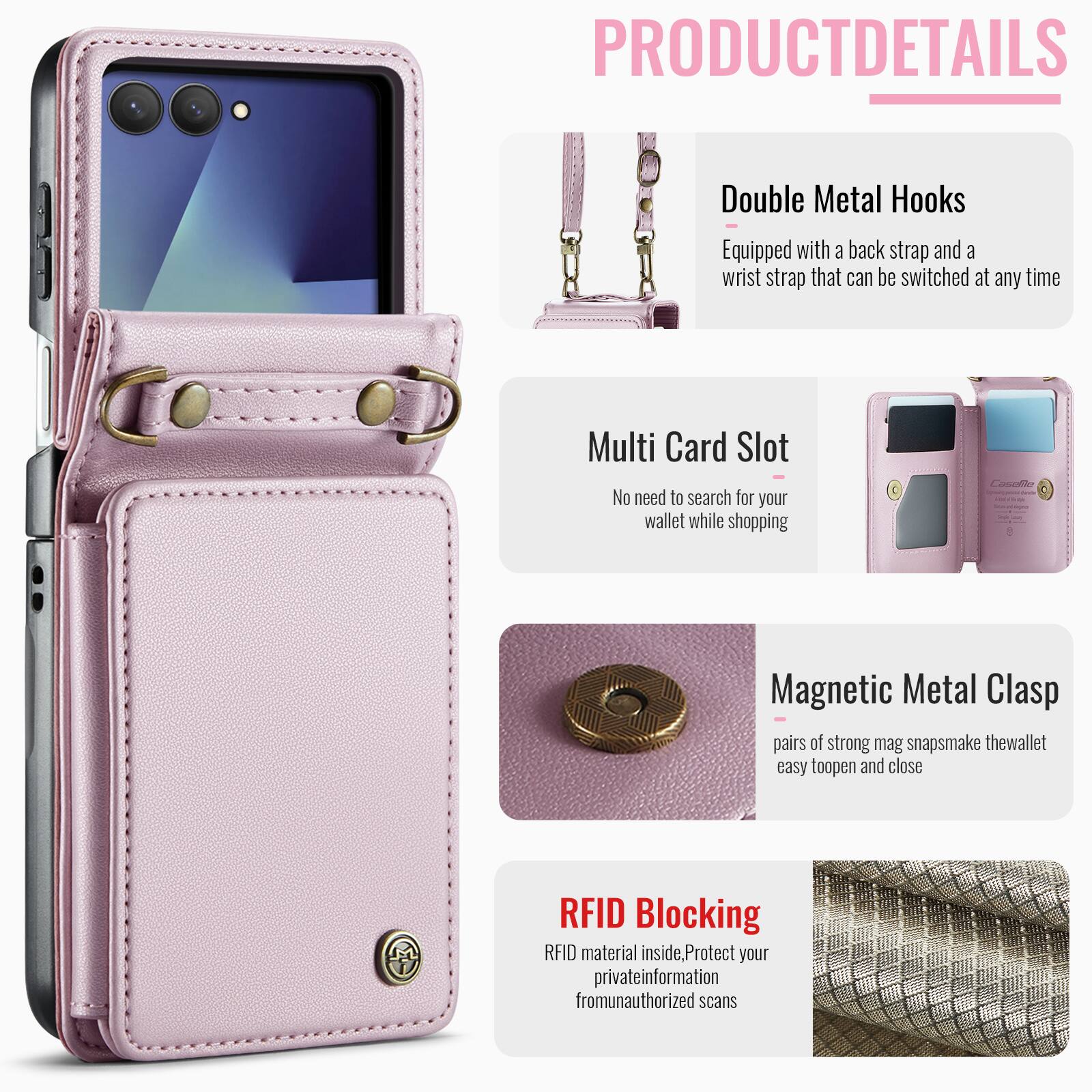 PRODUCT DETAILS

Double Metal Hooks
Equipped with a back strap and a wrist strap that can be switched at any time

Multi Card Slot
No need to search for your wallet while shopping

Magnetic Metal Clasp
Pairs of strong mag snaps make the wallet easy to open and close

RFID Blocking
RFID material inside, Protect your private information from unauthorized scans