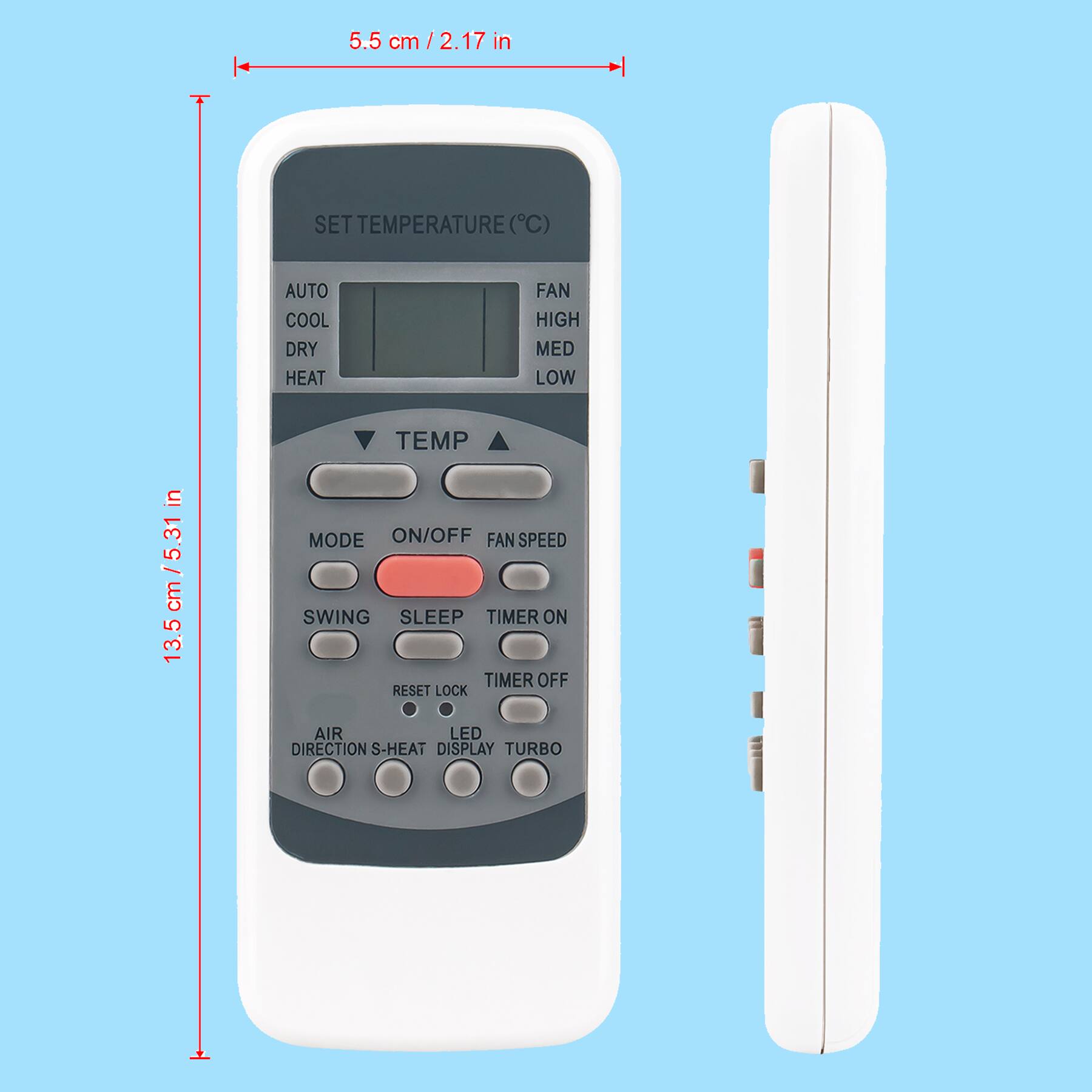 5.5 cm / 2.17 in

SET TEMPERATURE (°C)
AUTO COOL DRY HEAT FAN HIGH MED LOW TEMP

MODE ON/OFF FAN SPEED SWING SLEEP TIMER ON TIMER OFF RESET LOCK AIR DIRECTION S-HEAT DISPLAY TURBO

13.5 cm / 5.31 in