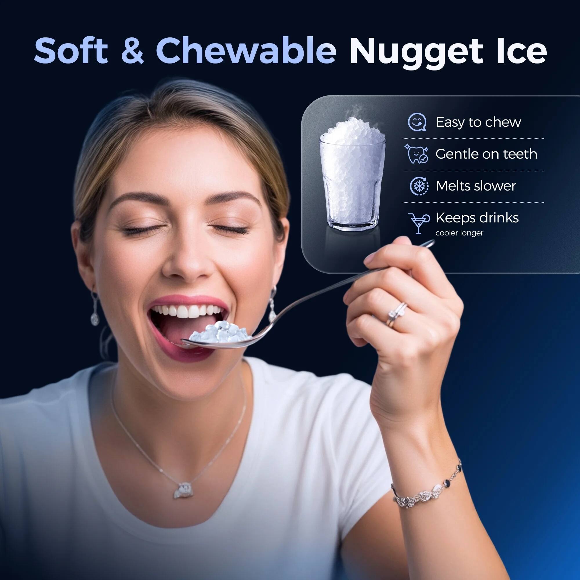 Soft & Chewable Nugget Ice

- Easy to chew
- Gentle on teeth
- Melts slower
- Keeps drinks cooler longer