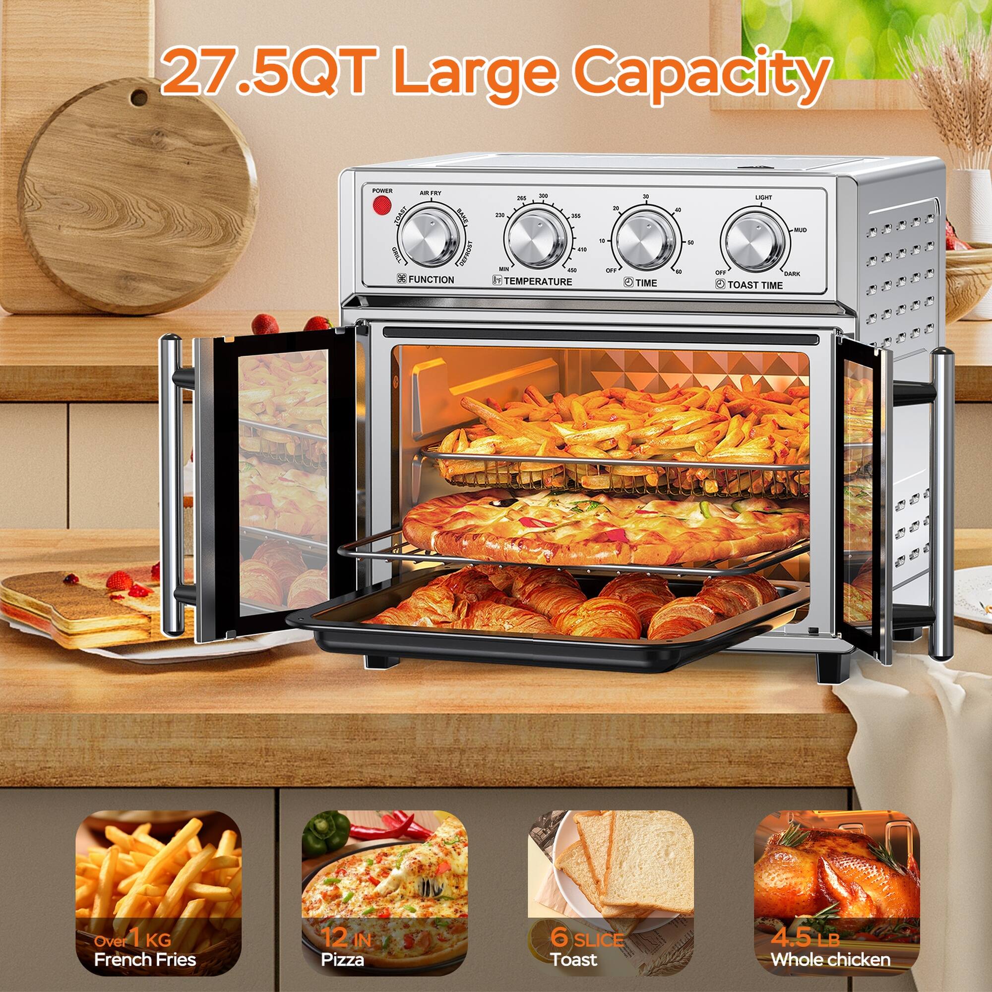 27.5QT Large Capacity

- FUNCTION
- TEMPERATURE
- TIME
- TOAST TIME

- Over 1 KG French Fries
- 12 IN Pizza
- 6 SLICE Toast
- 4.5 LB Whole Chicken